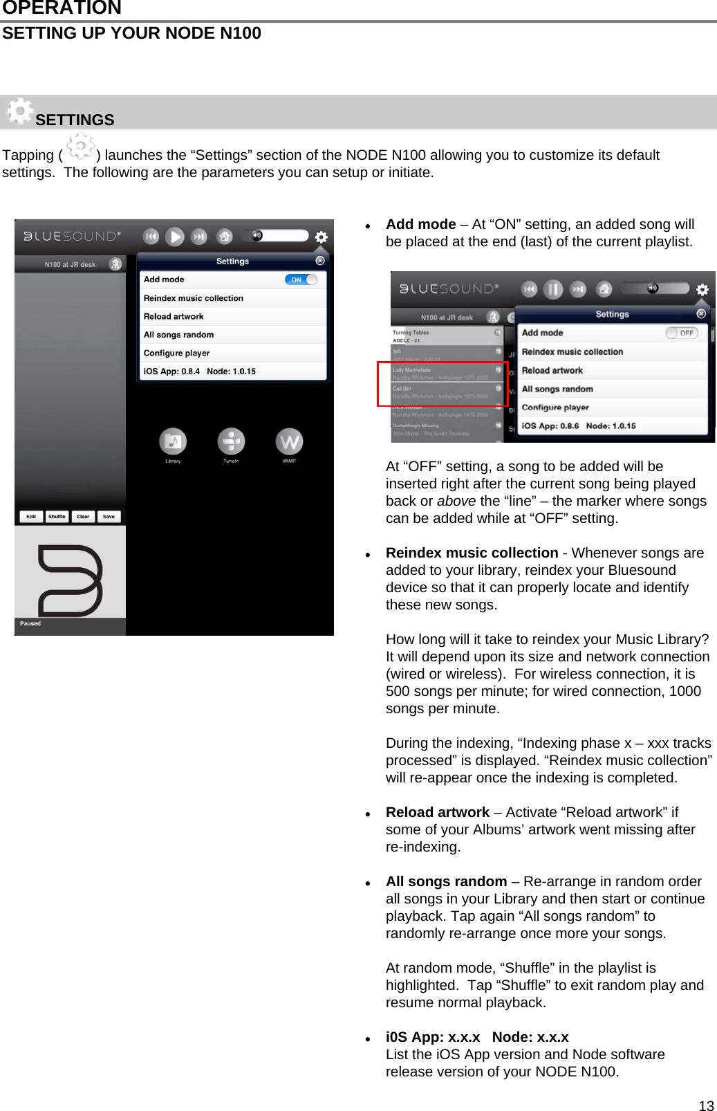  13 OPERATION SETTING UP YOUR NODE N100    SETTINGS Tapping ( ) launches the &ldquo;Settings&rdquo; section of the NODE N100 allowing you to customize its default settings.  The following are the parameters you can setup or initiate.    Add mode &ndash; At &ldquo;ON&rdquo; setting, an added song will be placed at the end (last) of the current playlist.               At &ldquo;OFF&rdquo; setting, a song to be added will be inserted right after the current song being played back or above the &ldquo;line&rdquo; &ndash; the marker where songs can be added while at &ldquo;OFF&rdquo; setting.    Reindex music collection - Whenever songs are added to your library, reindex your Bluesound device so that it can properly locate and identify these new songs.   How long will it take to reindex your Music Library? It will depend upon its size and network connection (wired or wireless).  For wireless connection, it is 500 songs per minute; for wired connection, 1000 songs per minute.   During the indexing, &ldquo;Indexing phase x &ndash; xxx tracks processed&rdquo; is displayed. &ldquo;Reindex music collection&rdquo; will re-appear once the indexing is completed.   Reload artwork &ndash; Activate &ldquo;Reload artwork&rdquo; if some of your Albums&rsquo; artwork went missing after re-indexing.   All songs random &ndash; Re-arrange in random order all songs in your Library and then start or continue playback. Tap again &ldquo;All songs random&rdquo; to randomly re-arrange once more your songs.      At random mode, &ldquo;Shuffle&rdquo; in the playlist is highlighted.  Tap &ldquo;Shuffle&rdquo; to exit random play and resume normal playback.     i0S App: x.x.x   Node: x.x.x  List the iOS App version and Node software release version of your NODE N100. 