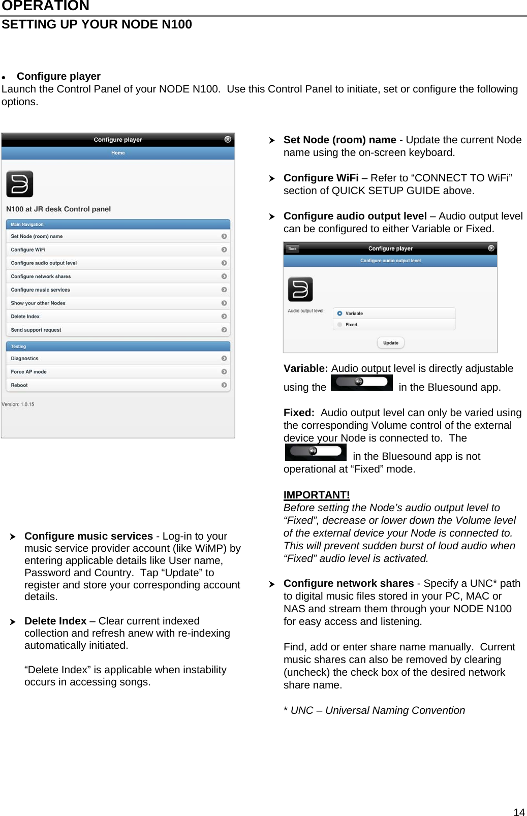  14 OPERATION SETTING UP YOUR NODE N100     Configure player Launch the Control Panel of your NODE N100.  Use this Control Panel to initiate, set or configure the following options.    Set Node (room) name - Update the current Node name using the on-screen keyboard.    Configure WiFi &ndash; Refer to &ldquo;CONNECT TO WiFi&rdquo; section of QUICK SETUP GUIDE above.   Configure audio output level &ndash; Audio output level can be configured to either Variable or Fixed.           Variable: Audio output level is directly adjustable using the    in the Bluesound app.  Fixed:  Audio output level can only be varied using the corresponding Volume control of the external device your Node is connected to.  The   in the Bluesound app is not operational at &ldquo;Fixed&rdquo; mode.  IMPORTANT! Before setting the Node&rsquo;s audio output level to &ldquo;Fixed&rdquo;, decrease or lower down the Volume level of the external device your Node is connected to.  This will prevent sudden burst of loud audio when &ldquo;Fixed&rdquo; audio level is activated.   Configure network shares - Specify a UNC* path to digital music files stored in your PC, MAC or NAS and stream them through your NODE N100 for easy access and listening.  Find, add or enter share name manually.  Current music shares can also be removed by clearing (uncheck) the check box of the desired network share name.  * UNC &ndash; Universal Naming Convention        Configure music services - Log-in to your music service provider account (like WiMP) by entering applicable details like User name, Password and Country.  Tap &ldquo;Update&rdquo; to register and store your corresponding account details.   Delete Index &ndash; Clear current indexed collection and refresh anew with re-indexing automatically initiated.   &ldquo;Delete Index&rdquo; is applicable when instability occurs in accessing songs.   