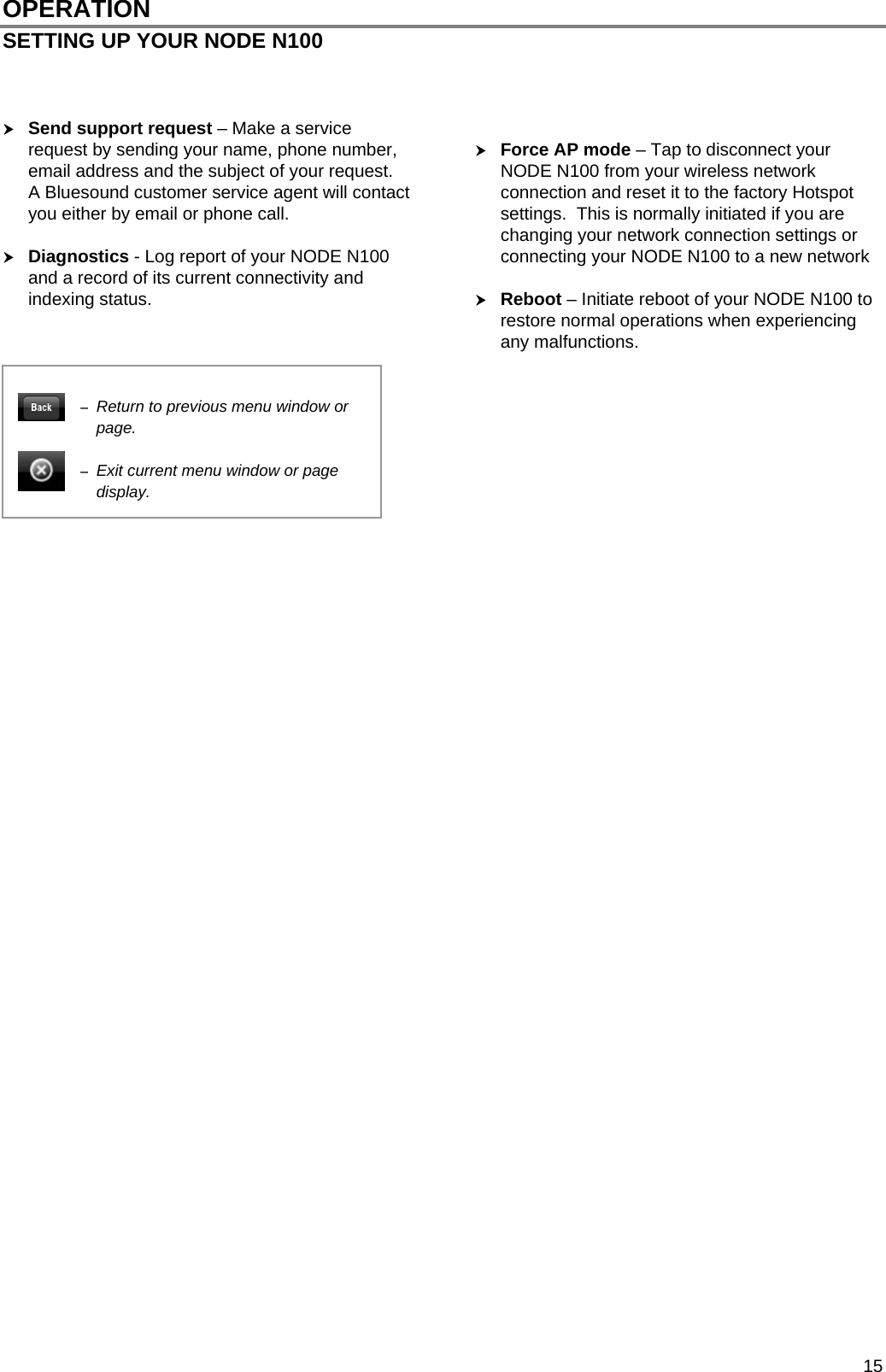  15 OPERATION SETTING UP YOUR NODE N100     Send support request &ndash; Make a service request by sending your name, phone number, email address and the subject of your request.  A Bluesound customer service agent will contact you either by email or phone call.   Diagnostics - Log report of your NODE N100 and a record of its current connectivity and indexing status.     Force AP mode &ndash; Tap to disconnect your NODE N100 from your wireless network connection and reset it to the factory Hotspot settings.  This is normally initiated if you are changing your network connection settings or connecting your NODE N100 to a new network   Reboot &ndash; Initiate reboot of your NODE N100 to restore normal operations when experiencing any malfunctions.                                                Return to previous menu window or page.   Exit current menu window or page display. 