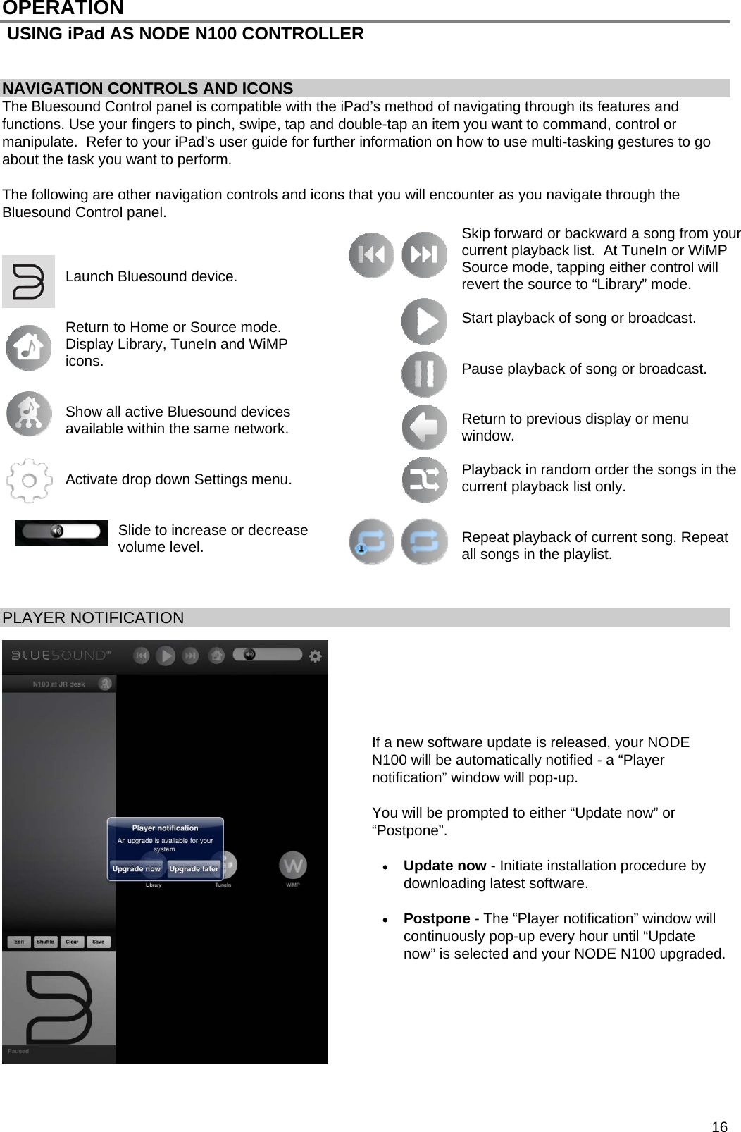  16 OPERATION  USING iPad AS NODE N100 CONTROLLER   NAVIGATION CONTROLS AND ICONS The Bluesound Control panel is compatible with the iPad&rsquo;s method of navigating through its features and functions. Use your fingers to pinch, swipe, tap and double-tap an item you want to command, control or manipulate.  Refer to your iPad&rsquo;s user guide for further information on how to use multi-tasking gestures to go about the task you want to perform.  The following are other navigation controls and icons that you will encounter as you navigate through the Bluesound Control panel.                         PLAYER NOTIFICATION        If a new software update is released, your NODE N100 will be automatically notified - a &ldquo;Player notification&rdquo; window will pop-up.  You will be prompted to either &ldquo;Update now&rdquo; or &ldquo;Postpone&rdquo;.   Update now - Initiate installation procedure by downloading latest software.   Postpone - The &ldquo;Player notification&rdquo; window will continuously pop-up every hour until &ldquo;Update now&rdquo; is selected and your NODE N100 upgraded.         Launch Bluesound device.   Return to Home or Source mode. Display Library, TuneIn and WiMP icons.   Show all active Bluesound devices available within the same network.   Activate drop down Settings menu.   Slide to increase or decrease volume level. Skip forward or backward a song from your current playback list.  At TuneIn or WiMP Source mode, tapping either control will revert the source to &ldquo;Library&rdquo; mode.  Start playback of song or broadcast.   Pause playback of song or broadcast.   Return to previous display or menu window.  Playback in random order the songs in the current playback list only.   Repeat playback of current song. Repeat all songs in the playlist. 