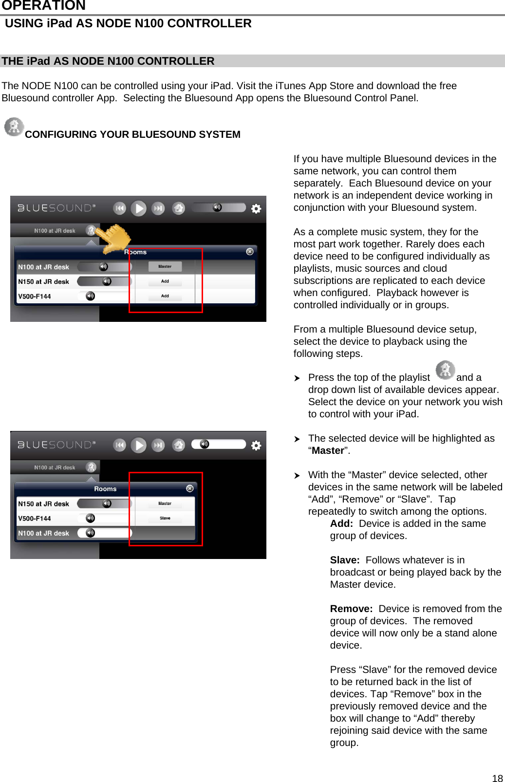  18 OPERATION  USING iPad AS NODE N100 CONTROLLER   THE iPad AS NODE N100 CONTROLLER    The NODE N100 can be controlled using your iPad. Visit the iTunes App Store and download the free Bluesound controller App.  Selecting the Bluesound App opens the Bluesound Control Panel.   CONFIGURING YOUR BLUESOUND SYSTEM  If you have multiple Bluesound devices in the same network, you can control them separately.  Each Bluesound device on your network is an independent device working in conjunction with your Bluesound system.    As a complete music system, they for the most part work together. Rarely does each device need to be configured individually as playlists, music sources and cloud subscriptions are replicated to each device when configured.  Playback however is controlled individually or in groups.   From a multiple Bluesound device setup, select the device to playback using the following steps.  Press the top of the playlist  and a drop down list of available devices appear. Select the device on your network you wish to control with your iPad.     The selected device will be highlighted as &ldquo;Master&rdquo;.     With the &ldquo;Master&rdquo; device selected, other devices in the same network will be labeled &ldquo;Add&rdquo;, &ldquo;Remove&rdquo; or &ldquo;Slave&rdquo;.  Tap repeatedly to switch among the options. Add:  Device is added in the same group of devices.  Slave:  Follows whatever is in broadcast or being played back by the Master device.  Remove:  Device is removed from the group of devices.  The removed device will now only be a stand alone device.   Press &ldquo;Slave&rdquo; for the removed device to be returned back in the list of devices. Tap &ldquo;Remove&rdquo; box in the previously removed device and the box will change to &ldquo;Add&rdquo; thereby rejoining said device with the same group.  