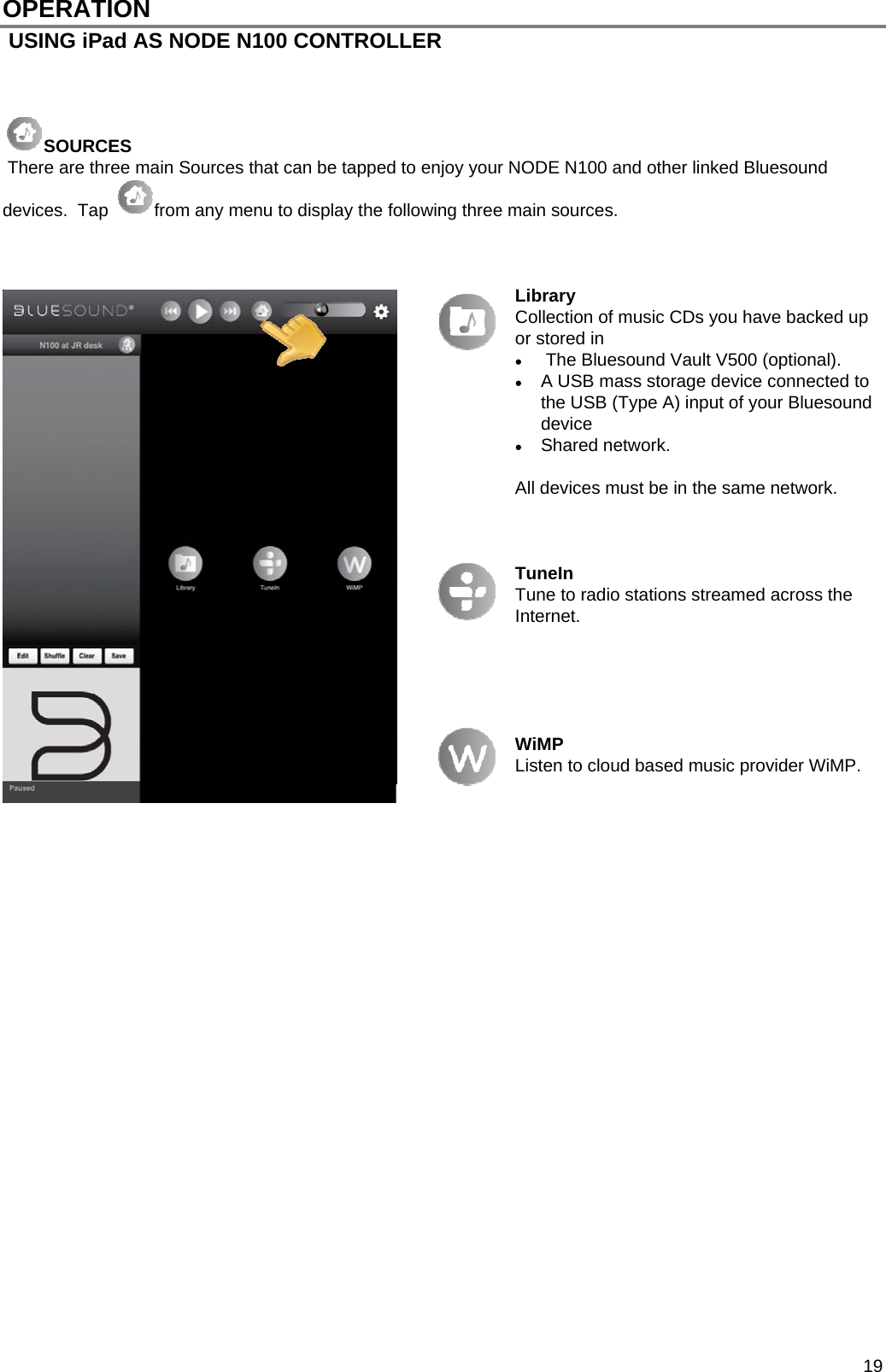  19 OPERATION  USING iPad AS NODE N100 CONTROLLER    SOURCES  There are three main Sources that can be tapped to enjoy your NODE N100 and other linked Bluesound devices.  Tap  from any menu to display the following three main sources.     Library Collection of music CDs you have backed up or stored in   The Bluesound Vault V500 (optional).  A USB mass storage device connected to the USB (Type A) input of your Bluesound device   Shared network.  All devices must be in the same network.    TuneIn Tune to radio stations streamed across the Internet.       WiMP Listen to cloud based music provider WiMP.                            