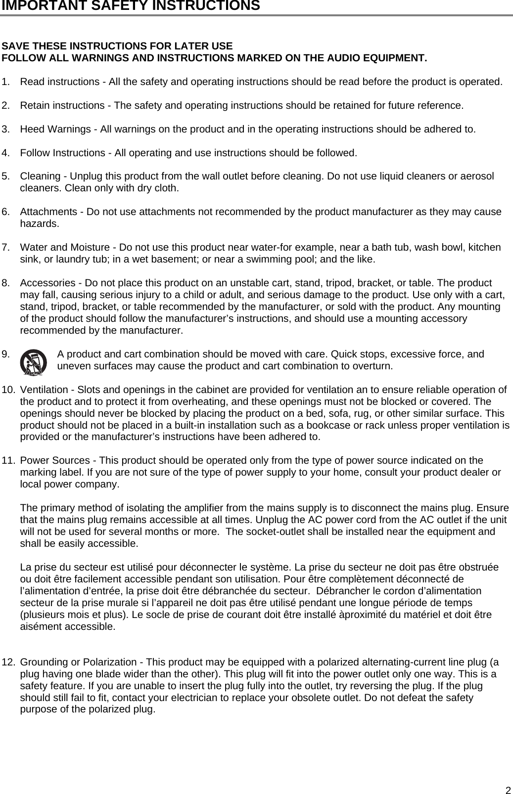  2 IMPORTANT SAFETY INSTRUCTIONS   SAVE THESE INSTRUCTIONS FOR LATER USE FOLLOW ALL WARNINGS AND INSTRUCTIONS MARKED ON THE AUDIO EQUIPMENT.  1.  Read instructions - All the safety and operating instructions should be read before the product is operated.  2.  Retain instructions - The safety and operating instructions should be retained for future reference.  3.  Heed Warnings - All warnings on the product and in the operating instructions should be adhered to.  4.  Follow Instructions - All operating and use instructions should be followed.  5.  Cleaning - Unplug this product from the wall outlet before cleaning. Do not use liquid cleaners or aerosol cleaners. Clean only with dry cloth.  6.  Attachments - Do not use attachments not recommended by the product manufacturer as they may cause hazards.  7.  Water and Moisture - Do not use this product near water-for example, near a bath tub, wash bowl, kitchen sink, or laundry tub; in a wet basement; or near a swimming pool; and the like.   8.  Accessories - Do not place this product on an unstable cart, stand, tripod, bracket, or table. The product may fall, causing serious injury to a child or adult, and serious damage to the product. Use only with a cart, stand, tripod, bracket, or table recommended by the manufacturer, or sold with the product. Any mounting of the product should follow the manufacturer&rsquo;s instructions, and should use a mounting accessory recommended by the manufacturer.  9.  A product and cart combination should be moved with care. Quick stops, excessive force, and uneven surfaces may cause the product and cart combination to overturn.  10. Ventilation - Slots and openings in the cabinet are provided for ventilation an to ensure reliable operation of the product and to protect it from overheating, and these openings must not be blocked or covered. The openings should never be blocked by placing the product on a bed, sofa, rug, or other similar surface. This product should not be placed in a built-in installation such as a bookcase or rack unless proper ventilation is provided or the manufacturer&rsquo;s instructions have been adhered to.  11. Power Sources - This product should be operated only from the type of power source indicated on the marking label. If you are not sure of the type of power supply to your home, consult your product dealer or local power company.   The primary method of isolating the amplifier from the mains supply is to disconnect the mains plug. Ensure that the mains plug remains accessible at all times. Unplug the AC power cord from the AC outlet if the unit will not be used for several months or more.  The socket-outlet shall be installed near the equipment and shall be easily accessible.   La prise du secteur est utilis&eacute; pour d&eacute;connecter le syst&egrave;me. La prise du secteur ne doit pas &ecirc;tre obstru&eacute;e ou doit &ecirc;tre facilement accessible pendant son utilisation. Pour &ecirc;tre compl&egrave;tement d&eacute;connect&eacute; de l&rsquo;alimentation d&rsquo;entr&eacute;e, la prise doit &ecirc;tre d&eacute;branch&eacute;e du secteur.  D&eacute;brancher le cordon d&rsquo;alimentation secteur de la prise murale si l&rsquo;appareil ne doit pas &ecirc;tre utilis&eacute; pendant une longue p&eacute;riode de temps (plusieurs mois et plus). Le socle de prise de courant doit &ecirc;tre install&eacute; &agrave;proximit&eacute; du mat&eacute;riel et doit &ecirc;tre ais&eacute;ment accessible.   12. Grounding or Polarization - This product may be equipped with a polarized alternating-current line plug (a plug having one blade wider than the other). This plug will fit into the power outlet only one way. This is a safety feature. If you are unable to insert the plug fully into the outlet, try reversing the plug. If the plug should still fail to fit, contact your electrician to replace your obsolete outlet. Do not defeat the safety purpose of the polarized plug.     
