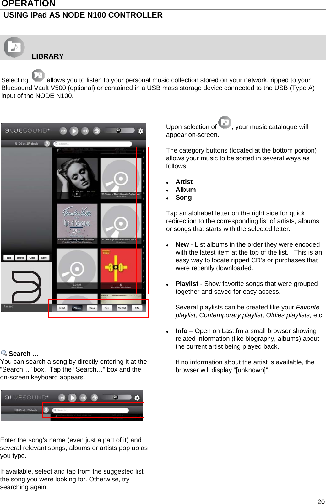  20 OPERATION  USING iPad AS NODE N100 CONTROLLER      LIBRARY    Selecting   allows you to listen to your personal music collection stored on your network, ripped to your Bluesound Vault V500 (optional) or contained in a USB mass storage device connected to the USB (Type A) input of the NODE N100.   Upon selection of , your music catalogue will appear on-screen.   The category buttons (located at the bottom portion) allows your music to be sorted in several ways as follows   Artist  Album   Song   Tap an alphabet letter on the right side for quick redirection to the corresponding list of artists, albums or songs that starts with the selected letter.   New - List albums in the order they were encoded with the latest item at the top of the list.   This is an easy way to locate ripped CD&rsquo;s or purchases that were recently downloaded.     Playlist - Show favorite songs that were grouped together and saved for easy access.    Several playlists can be created like your Favorite playlist, Contemporary playlist, Oldies playlists, etc.   Info &ndash; Open on Last.fm a small browser showing related information (like biography, albums) about the current artist being played back.    If no information about the artist is available, the browser will display &ldquo;[unknown]&rdquo;.                 Search &hellip; You can search a song by directly entering it at the &ldquo;Search&hellip;&rdquo; box.  Tap the &ldquo;Search&hellip;&rdquo; box and the on-screen keyboard appears.         Enter the song&rsquo;s name (even just a part of it) and several relevant songs, albums or artists pop up as you type.    If available, select and tap from the suggested list the song you were looking for. Otherwise, try searching again.  