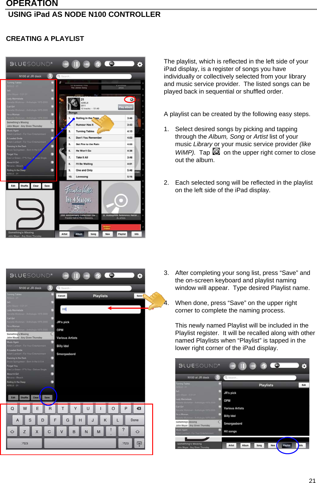 21 OPERATION  USING iPad AS NODE N100 CONTROLLER   CREATING A PLAYLIST   The playlist, which is reflected in the left side of your iPad display, is a register of songs you have individually or collectively selected from your library and music service provider.  The listed songs can be played back in sequential or shuffled order.     A playlist can be created by the following easy steps.  1.  Select desired songs by picking and tapping through the Album, Song or Artist list of your music Library or your music service provider (like WiMP).  Tap    on the upper right corner to close out the album.   2.  Each selected song will be reflected in the playlist on the left side of the iPad display.             3.  After completing your song list, press &ldquo;Save&rdquo; and the on-screen keyboard and playlist naming window will appear.  Type desired Playlist name.   4.  When done, press &ldquo;Save&rdquo; on the upper right corner to complete the naming process.    This newly named Playlist will be included in the Playlist register.  It will be recalled along with other named Playlists when &ldquo;Playlist&rdquo; is tapped in the lower right corner of the iPad display.                 