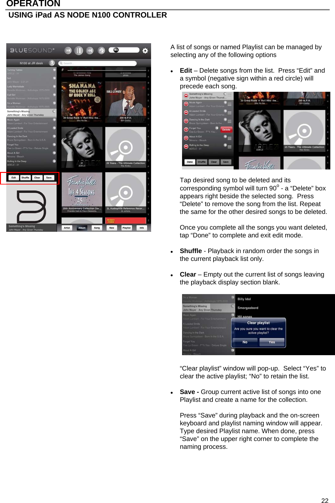  22 OPERATION  USING iPad AS NODE N100 CONTROLLER    A list of songs or named Playlist can be managed by selecting any of the following options   Edit &ndash; Delete songs from the list.  Press &ldquo;Edit&rdquo; and a symbol (negative sign within a red circle) will precede each song.              Tap desired song to be deleted and its corresponding symbol will turn 90o - a &ldquo;Delete&rdquo; box appears right beside the selected song.  Press &ldquo;Delete&rdquo; to remove the song from the list. Repeat the same for the other desired songs to be deleted.   Once you complete all the songs you want deleted, tap &ldquo;Done&rdquo; to complete and exit edit mode.   Shuffle - Playback in random order the songs in the current playback list only.   Clear &ndash; Empty out the current list of songs leaving the playback display section blank.           &ldquo;Clear playlist&rdquo; window will pop-up.  Select &ldquo;Yes&rdquo; to clear the active playlist; &ldquo;No&rdquo; to retain the list.   Save - Group current active list of songs into one Playlist and create a name for the collection.  Press &ldquo;Save&rdquo; during playback and the on-screen keyboard and playlist naming window will appear.  Type desired Playlist name. When done, press &ldquo;Save&rdquo; on the upper right corner to complete the naming process.     