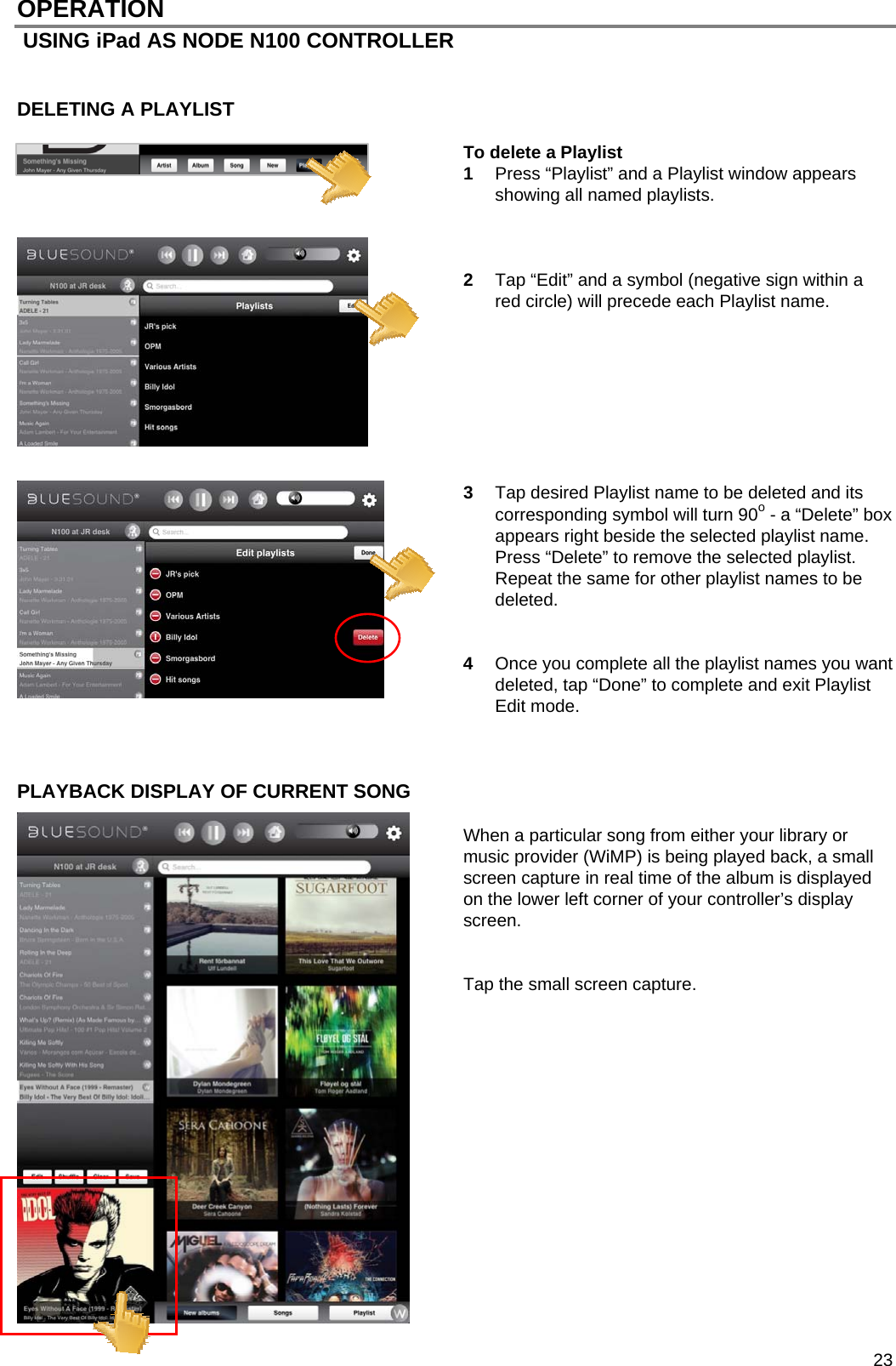  23 OPERATION  USING iPad AS NODE N100 CONTROLLER   DELETING A PLAYLIST   To delete a Playlist 1  Press &ldquo;Playlist&rdquo; and a Playlist window appears showing all named playlists.    2  Tap &ldquo;Edit&rdquo; and a symbol (negative sign within a red circle) will precede each Playlist name.          3  Tap desired Playlist name to be deleted and its corresponding symbol will turn 90o - a &ldquo;Delete&rdquo; box appears right beside the selected playlist name.  Press &ldquo;Delete&rdquo; to remove the selected playlist. Repeat the same for other playlist names to be deleted.     4  Once you complete all the playlist names you want deleted, tap &ldquo;Done&rdquo; to complete and exit Playlist Edit mode.    PLAYBACK DISPLAY OF CURRENT SONG   When a particular song from either your library or music provider (WiMP) is being played back, a small screen capture in real time of the album is displayed on the lower left corner of your controller&rsquo;s display screen.   Tap the small screen capture.                 