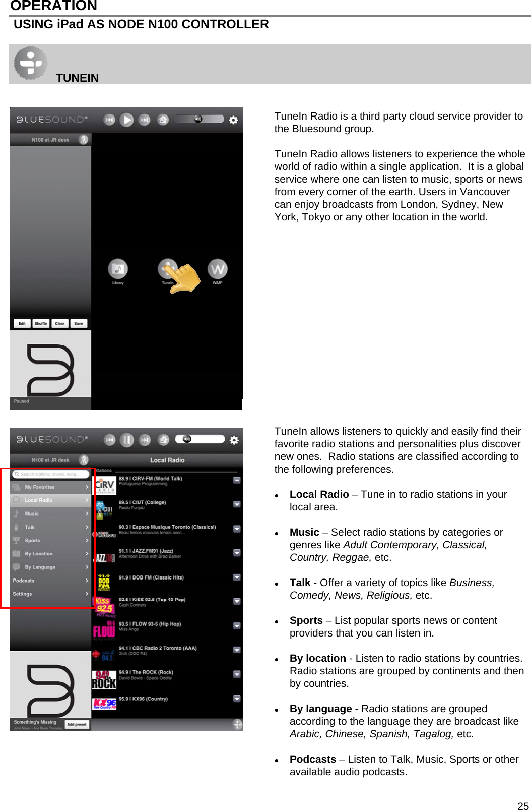  25 OPERATION  USING iPad AS NODE N100 CONTROLLER    TUNEIN   TuneIn Radio is a third party cloud service provider to the Bluesound group.    TuneIn Radio allows listeners to experience the whole world of radio within a single application.  It is a global service where one can listen to music, sports or news from every corner of the earth. Users in Vancouver can enjoy broadcasts from London, Sydney, New York, Tokyo or any other location in the world.                  TuneIn allows listeners to quickly and easily find their favorite radio stations and personalities plus discover new ones.  Radio stations are classified according to the following preferences.   Local Radio &ndash; Tune in to radio stations in your local area.   Music &ndash; Select radio stations by categories or genres like Adult Contemporary, Classical, Country, Reggae, etc.   Talk - Offer a variety of topics like Business, Comedy, News, Religious, etc.    Sports &ndash; List popular sports news or content providers that you can listen in.   By location - Listen to radio stations by countries.  Radio stations are grouped by continents and then by countries.   By language - Radio stations are grouped according to the language they are broadcast like Arabic, Chinese, Spanish, Tagalog, etc.   Podcasts &ndash; Listen to Talk, Music, Sports or other available audio podcasts. 