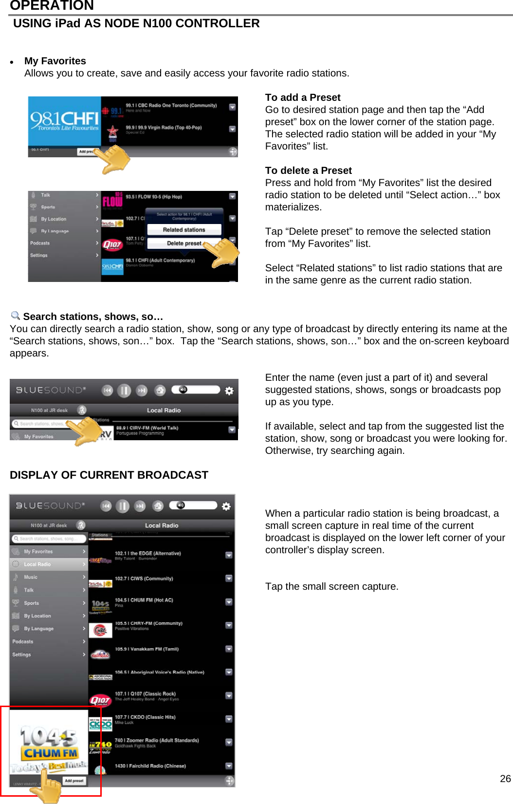  26 OPERATION  USING iPad AS NODE N100 CONTROLLER    My Favorites Allows you to create, save and easily access your favorite radio stations.  To add a Preset Go to desired station page and then tap the &ldquo;Add preset&rdquo; box on the lower corner of the station page. The selected radio station will be added in your &ldquo;My Favorites&rdquo; list.  To delete a Preset Press and hold from &ldquo;My Favorites&rdquo; list the desired radio station to be deleted until &ldquo;Select action&hellip;&rdquo; box materializes.    Tap &ldquo;Delete preset&rdquo; to remove the selected station from &ldquo;My Favorites&rdquo; list.  Select &ldquo;Related stations&rdquo; to list radio stations that are in the same genre as the current radio station.    Search stations, shows, so&hellip; You can directly search a radio station, show, song or any type of broadcast by directly entering its name at the &ldquo;Search stations, shows, son&hellip;&rdquo; box.  Tap the &ldquo;Search stations, shows, son&hellip;&rdquo; box and the on-screen keyboard appears.    Enter the name (even just a part of it) and several suggested stations, shows, songs or broadcasts pop up as you type.    If available, select and tap from the suggested list the station, show, song or broadcast you were looking for.  Otherwise, try searching again.  DISPLAY OF CURRENT BROADCAST    When a particular radio station is being broadcast, a small screen capture in real time of the current broadcast is displayed on the lower left corner of your controller&rsquo;s display screen.   Tap the small screen capture.              