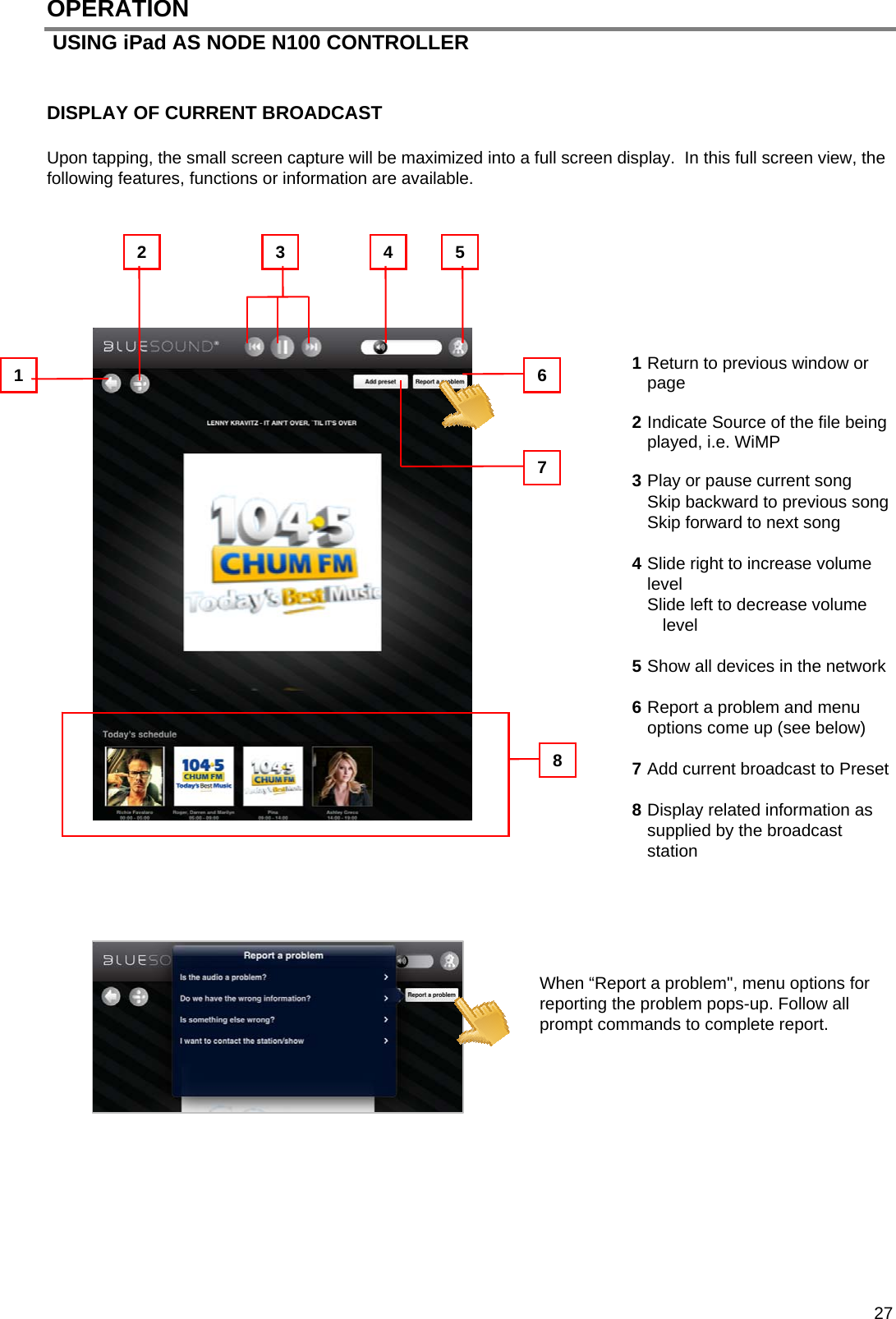  27 OPERATION  USING iPad AS NODE N100 CONTROLLER   DISPLAY OF CURRENT BROADCAST   Upon tapping, the small screen capture will be maximized into a full screen display.  In this full screen view, the following features, functions or information are available.        1 Return to previous window or page  2 Indicate Source of the file being played, i.e. WiMP   3 Play or pause current song Skip backward to previous song Skip forward to next song   4 Slide right to increase volume level Slide left to decrease volume level  5 Show all devices in the network  6 Report a problem and menu options come up (see below)  7 Add current broadcast to Preset  8 Display related information as supplied by the broadcast station      When &ldquo;Report a problem", menu options for reporting the problem pops-up. Follow all prompt commands to complete report.           7 3  4  5 2 1  6 8 