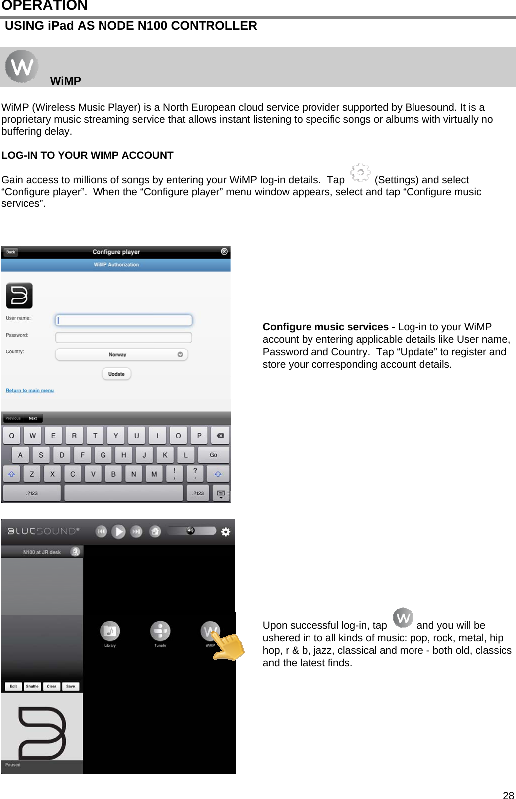  28 OPERATION  USING iPad AS NODE N100 CONTROLLER     WiMP  WiMP (Wireless Music Player) is a North European cloud service provider supported by Bluesound. It is a proprietary music streaming service that allows instant listening to specific songs or albums with virtually no buffering delay.   LOG-IN TO YOUR WIMP ACCOUNT Gain access to millions of songs by entering your WiMP log-in details.  Tap   (Settings) and select &ldquo;Configure player&rdquo;.  When the &ldquo;Configure player&rdquo; menu window appears, select and tap &ldquo;Configure music services&rdquo;.           Configure music services - Log-in to your WiMP account by entering applicable details like User name, Password and Country.  Tap &ldquo;Update&rdquo; to register and store your corresponding account details.                    Upon successful log-in, tap   and you will be ushered in to all kinds of music: pop, rock, metal, hip hop, r &amp; b, jazz, classical and more - both old, classics and the latest finds.         