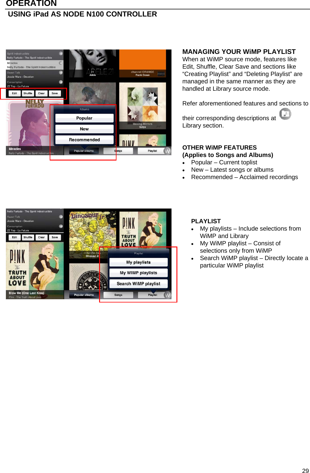  29 OPERATION  USING iPad AS NODE N100 CONTROLLER             MANAGING YOUR WiMP PLAYLIST When at WiMP source mode, features like Edit, Shuffle, Clear Save and sections like &ldquo;Creating Playlist&rdquo; and &ldquo;Deleting Playlist&rdquo; are managed in the same manner as they are handled at Library source mode.   Refer aforementioned features and sections to their corresponding descriptions at  Library section.   OTHER WiMP FEATURES  (Applies to Songs and Albums)  Popular &ndash; Current toplist  New &ndash; Latest songs or albums   Recommended &ndash; Acclaimed recordings      PLAYLIST  My playlists &ndash; Include selections from WiMP and Library  My WiMP playlist &ndash; Consist of selections only from WiMP  Search WiMP playlist &ndash; Directly locate a particular WiMP playlist                              