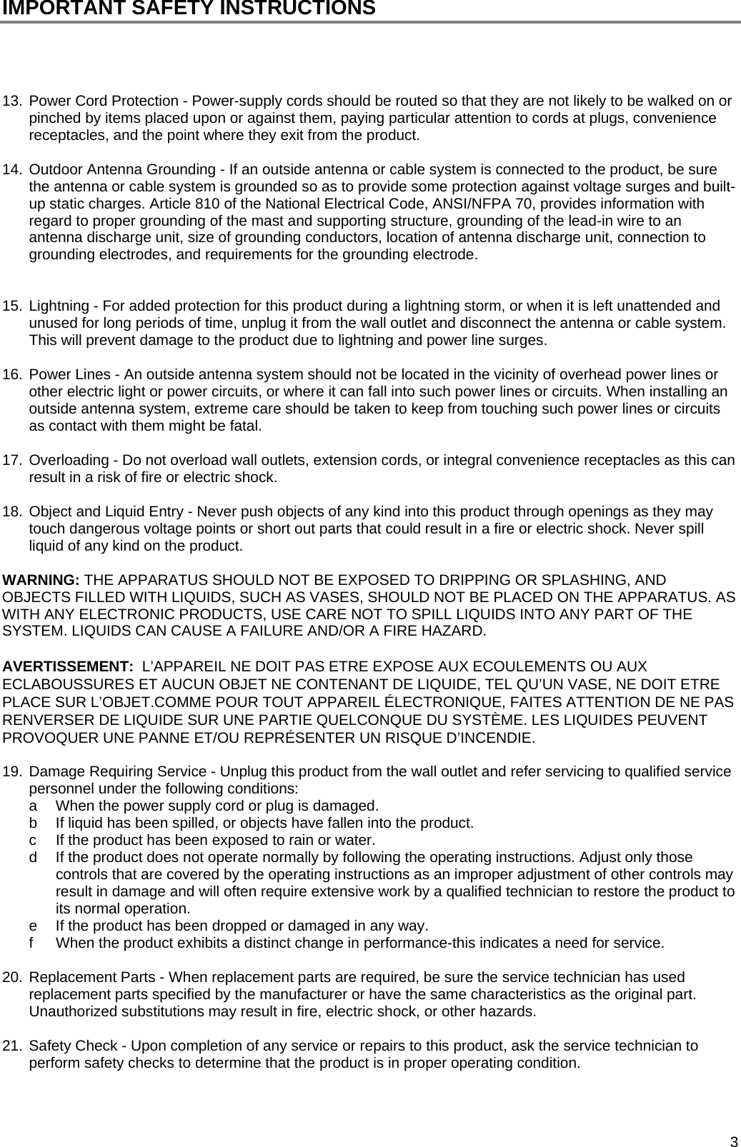  3 IMPORTANT SAFETY INSTRUCTIONS     13. Power Cord Protection - Power-supply cords should be routed so that they are not likely to be walked on or pinched by items placed upon or against them, paying particular attention to cords at plugs, convenience receptacles, and the point where they exit from the product.   14. Outdoor Antenna Grounding - If an outside antenna or cable system is connected to the product, be sure the antenna or cable system is grounded so as to provide some protection against voltage surges and built-up static charges. Article 810 of the National Electrical Code, ANSI/NFPA 70, provides information with regard to proper grounding of the mast and supporting structure, grounding of the lead-in wire to an antenna discharge unit, size of grounding conductors, location of antenna discharge unit, connection to grounding electrodes, and requirements for the grounding electrode.   15. Lightning - For added protection for this product during a lightning storm, or when it is left unattended and unused for long periods of time, unplug it from the wall outlet and disconnect the antenna or cable system. This will prevent damage to the product due to lightning and power line surges.  16. Power Lines - An outside antenna system should not be located in the vicinity of overhead power lines or other electric light or power circuits, or where it can fall into such power lines or circuits. When installing an outside antenna system, extreme care should be taken to keep from touching such power lines or circuits as contact with them might be fatal.  17. Overloading - Do not overload wall outlets, extension cords, or integral convenience receptacles as this can result in a risk of fire or electric shock.   18. Object and Liquid Entry - Never push objects of any kind into this product through openings as they may touch dangerous voltage points or short out parts that could result in a fire or electric shock. Never spill liquid of any kind on the product.   WARNING: THE APPARATUS SHOULD NOT BE EXPOSED TO DRIPPING OR SPLASHING, AND OBJECTS FILLED WITH LIQUIDS, SUCH AS VASES, SHOULD NOT BE PLACED ON THE APPARATUS. AS WITH ANY ELECTRONIC PRODUCTS, USE CARE NOT TO SPILL LIQUIDS INTO ANY PART OF THE SYSTEM. LIQUIDS CAN CAUSE A FAILURE AND/OR A FIRE HAZARD.  AVERTISSEMENT:  L&rsquo;APPAREIL NE DOIT PAS ETRE EXPOSE AUX ECOULEMENTS OU AUX ECLABOUSSURES ET AUCUN OBJET NE CONTENANT DE LIQUIDE, TEL QU&rsquo;UN VASE, NE DOIT ETRE PLACE SUR L&rsquo;OBJET.COMME POUR TOUT APPAREIL &Eacute;LECTRONIQUE, FAITES ATTENTION DE NE PAS RENVERSER DE LIQUIDE SUR UNE PARTIE QUELCONQUE DU SYST&Egrave;ME. LES LIQUIDES PEUVENT PROVOQUER UNE PANNE ET/OU REPR&Eacute;SENTER UN RISQUE D&rsquo;INCENDIE.  19. Damage Requiring Service - Unplug this product from the wall outlet and refer servicing to qualified service personnel under the following conditions:  a  When the power supply cord or plug is damaged.  b  If liquid has been spilled, or objects have fallen into the product. c  If the product has been exposed to rain or water.  d  If the product does not operate normally by following the operating instructions. Adjust only those controls that are covered by the operating instructions as an improper adjustment of other controls may result in damage and will often require extensive work by a qualified technician to restore the product to its normal operation. e  If the product has been dropped or damaged in any way.  f  When the product exhibits a distinct change in performance-this indicates a need for service.  20. Replacement Parts - When replacement parts are required, be sure the service technician has used replacement parts specified by the manufacturer or have the same characteristics as the original part. Unauthorized substitutions may result in fire, electric shock, or other hazards.   21. Safety Check - Upon completion of any service or repairs to this product, ask the service technician to perform safety checks to determine that the product is in proper operating condition.   