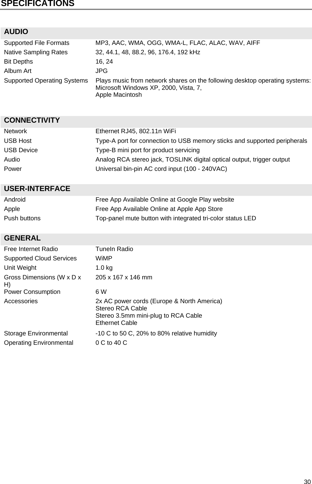  30 SPECIFICATIONS   AUDIO   Supported File Formats  MP3, AAC, WMA, OGG, WMA-L, FLAC, ALAC, WAV, AIFF Native Sampling Rates  32, 44.1, 48, 88.2, 96, 176.4, 192 kHz Bit Depths  16, 24 Album Art  JPG Supported Operating Systems  Plays music from network shares on the following desktop operating systems: Microsoft Windows XP, 2000, Vista, 7, Apple Macintosh   CONNECTIVITY   Network  Ethernet RJ45, 802.11n WiFi USB Host  Type-A port for connection to USB memory sticks and supported peripherals USB Device  Type-B mini port for product servicing Audio  Analog RCA stereo jack, TOSLINK digital optical output, trigger output Power  Universal bin-pin AC cord input (100 - 240VAC)   USER-INTERFACE   Android  Free App Available Online at Google Play website Apple  Free App Available Online at Apple App Store Push buttons  Top-panel mute button with integrated tri-color status LED   GENERAL   Free Internet Radio  TuneIn Radio Supported Cloud Services  WiMP Unit Weight  1.0 kg Gross Dimensions (W x D x H)   205 x 167 x 146 mm Power Consumption  6 W Accessories  2x AC power cords (Europe &amp; North America) Stereo RCA Cable Stereo 3.5mm mini-plug to RCA Cable Ethernet Cable Storage Environmental  -10 C to 50 C, 20% to 80% relative humidity Operating Environmental  0 C to 40 C               
