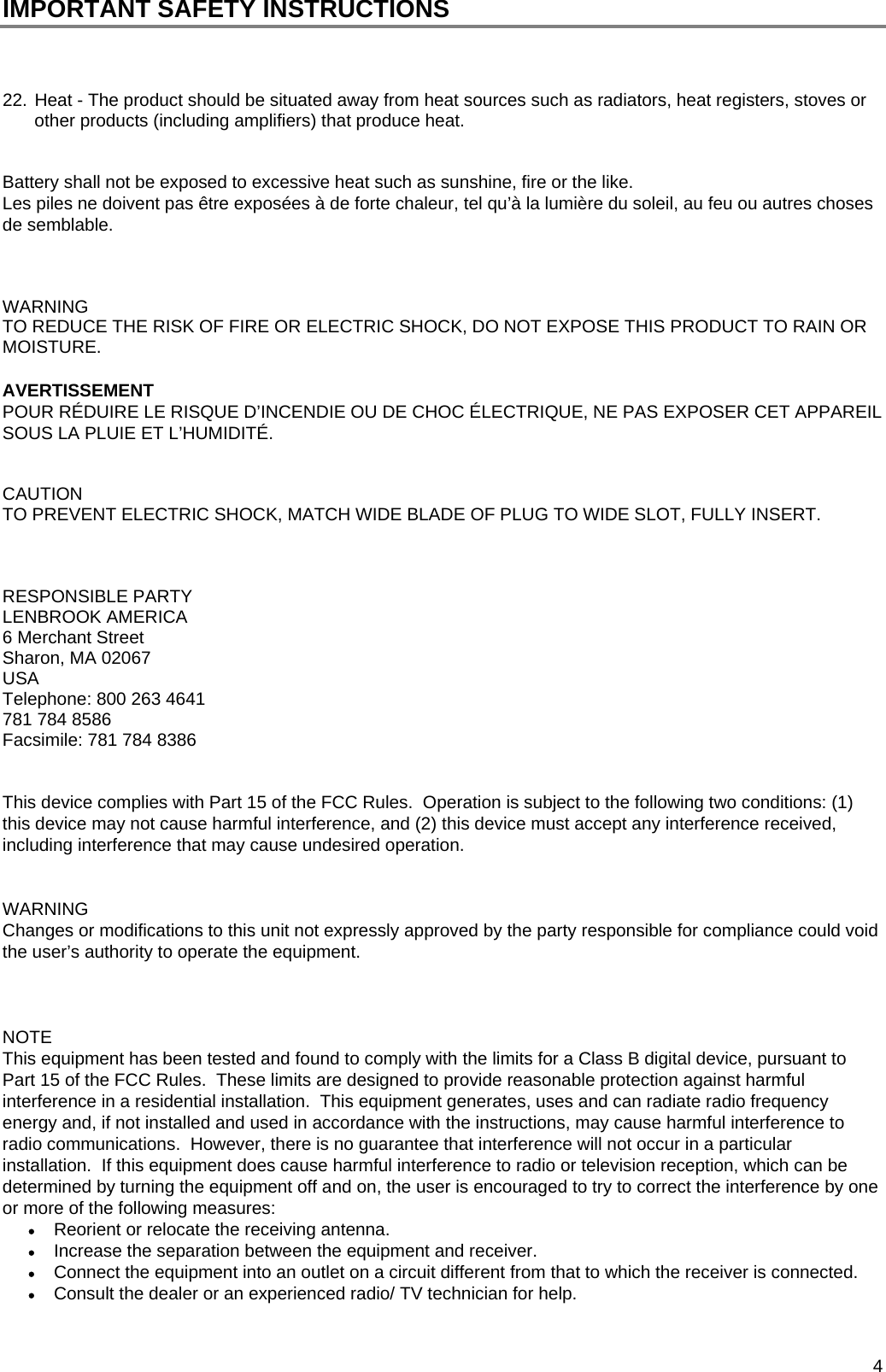  4 IMPORTANT SAFETY INSTRUCTIONS    22. Heat - The product should be situated away from heat sources such as radiators, heat registers, stoves or other products (including amplifiers) that produce heat.   Battery shall not be exposed to excessive heat such as sunshine, fire or the like. Les piles ne doivent pas &ecirc;tre expos&eacute;es &agrave; de forte chaleur, tel qu&rsquo;&agrave; la lumi&egrave;re du soleil, au feu ou autres choses de semblable.    WARNING TO REDUCE THE RISK OF FIRE OR ELECTRIC SHOCK, DO NOT EXPOSE THIS PRODUCT TO RAIN OR MOISTURE.  AVERTISSEMENT POUR R&Eacute;DUIRE LE RISQUE D&rsquo;INCENDIE OU DE CHOC &Eacute;LECTRIQUE, NE PAS EXPOSER CET APPAREIL SOUS LA PLUIE ET L&rsquo;HUMIDIT&Eacute;.   CAUTION TO PREVENT ELECTRIC SHOCK, MATCH WIDE BLADE OF PLUG TO WIDE SLOT, FULLY INSERT.    RESPONSIBLE PARTY LENBROOK AMERICA 6 Merchant Street Sharon, MA 02067 USA Telephone: 800 263 4641 781 784 8586 Facsimile: 781 784 8386   This device complies with Part 15 of the FCC Rules.  Operation is subject to the following two conditions: (1) this device may not cause harmful interference, and (2) this device must accept any interference received, including interference that may cause undesired operation.             WARNING Changes or modifications to this unit not expressly approved by the party responsible for compliance could void the user&rsquo;s authority to operate the equipment.            NOTE This equipment has been tested and found to comply with the limits for a Class B digital device, pursuant to Part 15 of the FCC Rules.  These limits are designed to provide reasonable protection against harmful interference in a residential installation.  This equipment generates, uses and can radiate radio frequency energy and, if not installed and used in accordance with the instructions, may cause harmful interference to radio communications.  However, there is no guarantee that interference will not occur in a particular installation.  If this equipment does cause harmful interference to radio or television reception, which can be determined by turning the equipment off and on, the user is encouraged to try to correct the interference by one or more of the following measures:  Reorient or relocate the receiving antenna.  Increase the separation between the equipment and receiver.  Connect the equipment into an outlet on a circuit different from that to which the receiver is connected.  Consult the dealer or an experienced radio/ TV technician for help.   