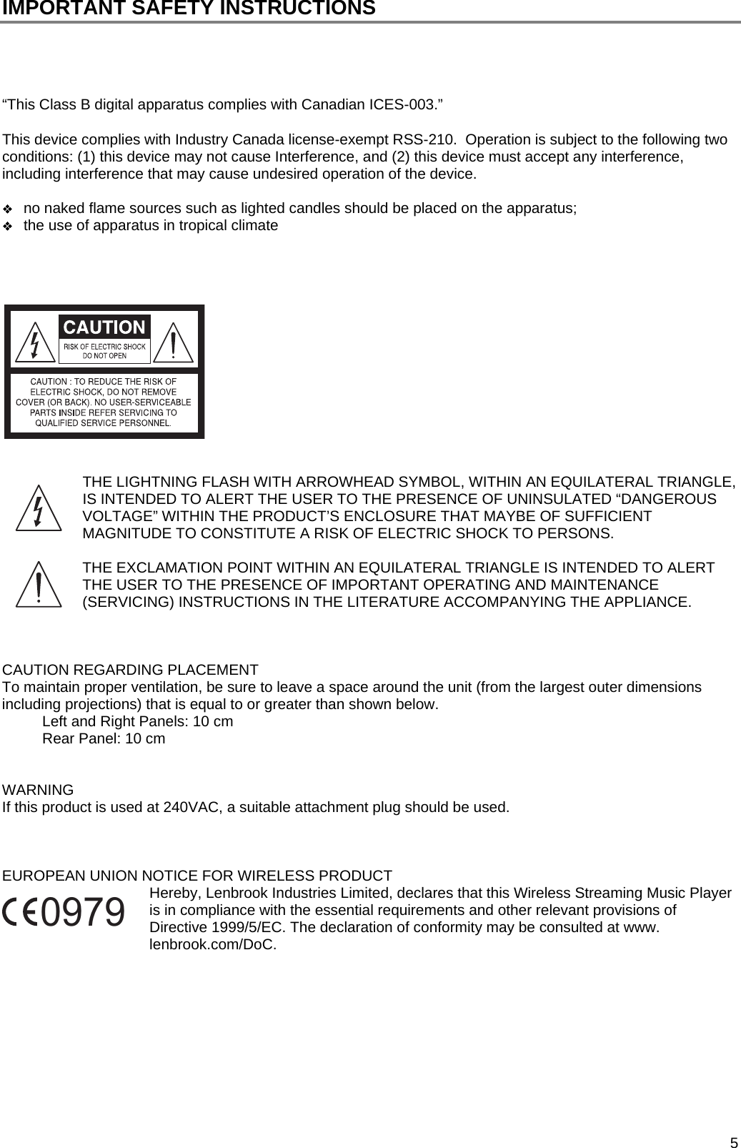  5 IMPORTANT SAFETY INSTRUCTIONS     &ldquo;This Class B digital apparatus complies with Canadian ICES-003.&rdquo;  This device complies with Industry Canada license-exempt RSS-210.  Operation is subject to the following two conditions: (1) this device may not cause Interference, and (2) this device must accept any interference, including interference that may cause undesired operation of the device.   no naked flame sources such as lighted candles should be placed on the apparatus;  the use of apparatus in tropical climate        THE LIGHTNING FLASH WITH ARROWHEAD SYMBOL, WITHIN AN EQUILATERAL TRIANGLE, IS INTENDED TO ALERT THE USER TO THE PRESENCE OF UNINSULATED &ldquo;DANGEROUS VOLTAGE&rdquo; WITHIN THE PRODUCT&rsquo;S ENCLOSURE THAT MAYBE OF SUFFICIENT MAGNITUDE TO CONSTITUTE A RISK OF ELECTRIC SHOCK TO PERSONS.  THE EXCLAMATION POINT WITHIN AN EQUILATERAL TRIANGLE IS INTENDED TO ALERT THE USER TO THE PRESENCE OF IMPORTANT OPERATING AND MAINTENANCE (SERVICING) INSTRUCTIONS IN THE LITERATURE ACCOMPANYING THE APPLIANCE.    CAUTION REGARDING PLACEMENT To maintain proper ventilation, be sure to leave a space around the unit (from the largest outer dimensions including projections) that is equal to or greater than shown below. Left and Right Panels: 10 cm Rear Panel: 10 cm   WARNING If this product is used at 240VAC, a suitable attachment plug should be used.    EUROPEAN UNION NOTICE FOR WIRELESS PRODUCT Hereby, Lenbrook Industries Limited, declares that this Wireless Streaming Music Player is in compliance with the essential requirements and other relevant provisions of Directive 1999/5/EC. The declaration of conformity may be consulted at www. lenbrook.com/DoC.            0979