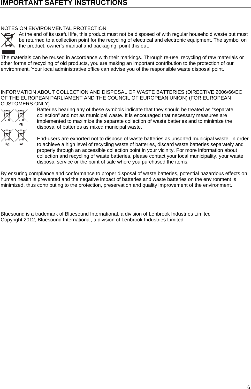  6 IMPORTANT SAFETY INSTRUCTIONS    NOTES ON ENVIRONMENTAL PROTECTION At the end of its useful life, this product must not be disposed of with regular household waste but must be returned to a collection point for the recycling of electrical and electronic equipment. The symbol on the product, owner&rsquo;s manual and packaging, point this out.   The materials can be reused in accordance with their markings. Through re-use, recycling of raw materials or other forms of recycling of old products, you are making an important contribution to the protection of our environment. Your local administrative office can advise you of the responsible waste disposal point.    INFORMATION ABOUT COLLECTION AND DISPOSAL OF WASTE BATTERIES (DIRECTIVE 2006/66/EC OF THE EUROPEAN PARLIAMENT AND THE COUNCIL OF EUROPEAN UNION) (FOR EUROPEAN CUSTOMERS ONLY) Batteries bearing any of these symbols indicate that they should be treated as &ldquo;separate collection&rdquo; and not as municipal waste. It is encouraged that necessary measures are implemented to maximize the separate collection of waste batteries and to minimize the disposal of batteries as mixed municipal waste.  End-users are exhorted not to dispose of waste batteries as unsorted municipal waste. In order to achieve a high level of recycling waste of batteries, discard waste batteries separately and properly through an accessible collection point in your vicinity. For more information about collection and recycling of waste batteries, please contact your local municipality, your waste disposal service or the point of sale where you purchased the items.  By ensuring compliance and conformance to proper disposal of waste batteries, potential hazardous effects on human health is prevented and the negative impact of batteries and waste batteries on the environment is minimized, thus contributing to the protection, preservation and quality improvement of the environment.     Bluesound is a trademark of Bluesound International, a division of Lenbrook Industries Limited Copyright 2012, Bluesound International, a division of Lenbrook Industries Limited                    