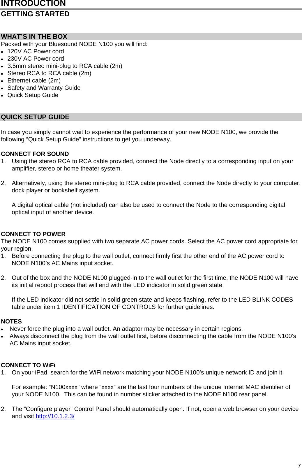  7 INTRODUCTION GETTING STARTED    WHAT&rsquo;S IN THE BOX Packed with your Bluesound NODE N100 you will find:  120V AC Power cord  230V AC Power cord  3.5mm stereo mini-plug to RCA cable (2m)  Stereo RCA to RCA cable (2m)  Ethernet cable (2m)  Safety and Warranty Guide  Quick Setup Guide    QUICK SETUP GUIDE  In case you simply cannot wait to experience the performance of your new NODE N100, we provide the following &ldquo;Quick Setup Guide&rdquo; instructions to get you underway.    CONNECT FOR SOUND  1.  Using the stereo RCA to RCA cable provided, connect the Node directly to a corresponding input on your amplifier, stereo or home theater system.  2.  Alternatively, using the stereo mini-plug to RCA cable provided, connect the Node directly to your computer, dock player or bookshelf system.  A digital optical cable (not included) can also be used to connect the Node to the corresponding digital optical input of another device.   CONNECT TO POWER  The NODE N100 comes supplied with two separate AC power cords. Select the AC power cord appropriate for your region. 1.  Before connecting the plug to the wall outlet, connect firmly first the other end of the AC power cord to NODE N100&rsquo;s AC Mains input socket.   2.  Out of the box and the NODE N100 plugged-in to the wall outlet for the first time, the NODE N100 will have its initial reboot process that will end with the LED indicator in solid green state.    If the LED indicator did not settle in solid green state and keeps flashing, refer to the LED BLINK CODES table under item 1 IDENTIFICATION OF CONTROLS for further guidelines.   NOTES  Never force the plug into a wall outlet. An adaptor may be necessary in certain regions.  Always disconnect the plug from the wall outlet first, before disconnecting the cable from the NODE N100&rsquo;s AC Mains input socket.   CONNECT TO WiFi  1.  On your iPad, search for the WiFi network matching your NODE N100&rsquo;s unique network ID and join it.  For example: &ldquo;N100xxxx&rdquo; where &ldquo;xxxx&rdquo; are the last four numbers of the unique Internet MAC identifier of your NODE N100.  This can be found in number sticker attached to the NODE N100 rear panel.  2.  The &ldquo;Configure player&rdquo; Control Panel should automatically open. If not, open a web browser on your device and visit Hhttp://10.1.2.3/      