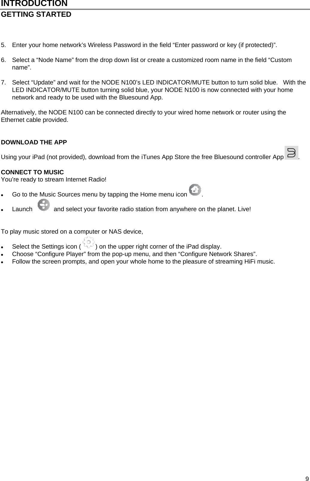  9 INTRODUCTION GETTING STARTED     5.  Enter your home network&rsquo;s Wireless Password in the field &ldquo;Enter password or key (if protected)&rdquo;.  6.  Select a &ldquo;Node Name&rdquo; from the drop down list or create a customized room name in the field &ldquo;Custom name&rdquo;.   7.  Select &ldquo;Update&rdquo; and wait for the NODE N100&rsquo;s LED INDICATOR/MUTE button to turn solid blue.   With the LED INDICATOR/MUTE button turning solid blue, your NODE N100 is now connected with your home network and ready to be used with the Bluesound App.  Alternatively, the NODE N100 can be connected directly to your wired home network or router using the Ethernet cable provided.   DOWNLOAD THE APP Using your iPad (not provided), download from the iTunes App Store the free Bluesound controller App .   CONNECT TO MUSIC You&rsquo;re ready to stream Internet Radio!  Go to the Music Sources menu by tapping the Home menu icon .    Launch     and select your favorite radio station from anywhere on the planet. Live!   To play music stored on a computer or NAS device,   Select the Settings icon ( ) on the upper right corner of the iPad display.  Choose &ldquo;Configure Player&rdquo; from the pop-up menu, and then &ldquo;Configure Network Shares&rdquo;.  Follow the screen prompts, and open your whole home to the pleasure of streaming HiFi music.                            