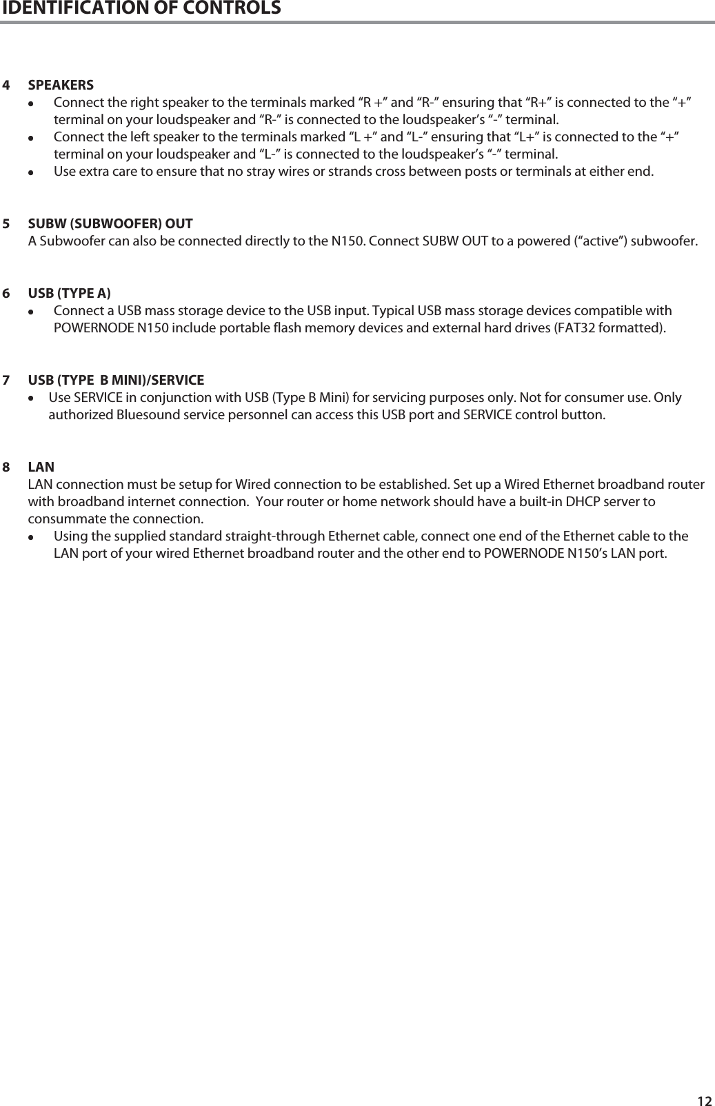 12 IDENTIFICATION OF CONTROLS    4 SPEAKERS &bull;&bull;&bull;&bull;Connect the right speaker to the terminals marked &ldquo;R +&rdquo; and &ldquo;R-&rdquo; ensuring that &ldquo;R+&rdquo; is connected to the &ldquo;+&rdquo; terminal on your loudspeaker and &ldquo;R-&rdquo; is connected to the loudspeaker&rsquo;s &ldquo;-&rdquo; terminal.  &bull;&bull;&bull;&bull;Connect the left speaker to the terminals marked &ldquo;L +&rdquo; and &ldquo;L-&rdquo; ensuring that &ldquo;L+&rdquo; is connected to the &ldquo;+&rdquo; terminal on your loudspeaker and &ldquo;L-&rdquo; is connected to the loudspeaker&rsquo;s &ldquo;-&rdquo; terminal. &bull;&bull;&bull;&bull;Use extra care to ensure that no stray wires or strands cross between posts or terminals at either end.   5 SUBW (SUBWOOFER) OUT A Subwoofer can also be connected directly to the N150. Connect SUBW OUT to a powered (&ldquo;active&rdquo;) subwoofer.    6 USB (TYPE A) &bull;&bull;&bull;&bull;Connect a USB mass storage device to the USB input. Typical USB mass storage devices compatible with POWERNODE N150 include portable flash memory devices and external hard drives (FAT32 formatted).   7 USB (TYPE  B MINI)/SERVICE &bull;&bull;&bull;&bull;Use SERVICE in conjunction with USB (Type B Mini) for servicing purposes only. Not for consumer use. Only authorized Bluesound service personnel can access this USB port and SERVICE control button.   8LAN  LAN connection must be setup for Wired connection to be established. Set up a Wired Ethernet broadband router with broadband internet connection.  Your router or home network should have a built-in DHCP server to consummate the connection.  &bull;&bull;&bull;&bull;Using the supplied standard straight-through Ethernet cable, connect one end of the Ethernet cable to the LAN port of your wired Ethernet broadband router and the other end to POWERNODE N150&rsquo;s LAN port.                              