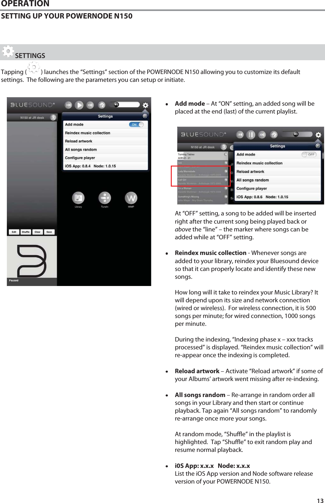 13 OPERATION SETTING UP YOUR POWERNODE N150    SETTINGS Tapping ( ) launches the &ldquo;Settings&rdquo; section of the POWERNODE N150 allowing you to customize its default settings.  The following are the parameters you can setup or initiate.   &bull;&bull;&bull;&bull;Add mode &ndash; At &ldquo;ON&rdquo; setting, an added song will be placed at the end (last) of the current playlist.               At &ldquo;OFF&rdquo; setting, a song to be added will be inserted right after the current song being played back or above the &ldquo;line&rdquo; &ndash; the marker where songs can be added while at &ldquo;OFF&rdquo; setting.   &bull;&bull;&bull;&bull;Reindex music collection - Whenever songs are added to your library, reindex your Bluesound device so that it can properly locate and identify these new songs.   How long will it take to reindex your Music Library? It will depend upon its size and network connection (wired or wireless).  For wireless connection, it is 500 songs per minute; for wired connection, 1000 songs per minute.   During the indexing, &ldquo;Indexing phase x &ndash; xxx tracks processed&rdquo; is displayed. &ldquo;Reindex music collection&rdquo; will re-appear once the indexing is completed.  &bull;&bull;&bull;&bull;Reload artwork &ndash; Activate &ldquo;Reload artwork&rdquo; if some of your Albums&rsquo; artwork went missing after re-indexing.  &bull;&bull;&bull;&bull;All songs random &ndash; Re-arrange in random order all songs in your Library and then start or continue playback. Tap again &ldquo;All songs random&rdquo; to randomly re-arrange once more your songs.      At random mode, &ldquo;Shuffle&rdquo; in the playlist is highlighted.  Tap &ldquo;Shuffle&rdquo; to exit random play and resume normal playback.    &bull;&bull;&bull;&bull;i0S App: x.x.x   Node: x.x.x  List the iOS App version and Node software release version of your POWERNODE N150. 