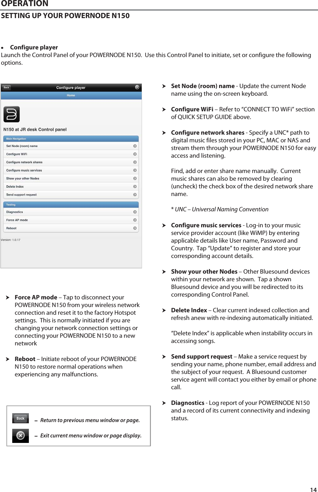 14 OPERATION SETTING UP YOUR POWERNODE N150    &bull;&bull;&bull;&bull;Configure player Launch the Control Panel of your POWERNODE N150.  Use this Control Panel to initiate, set or configure the following options.   hhhhSet Node (room) name - Update the current Node name using the on-screen keyboard.   hhhhConfigure WiFi &ndash; Refer to &ldquo;CONNECT TO WiFi&rdquo; section of QUICK SETUP GUIDE above.  hhhhConfigure network shares - Specify a UNC* path to digital music files stored in your PC, MAC or NAS and stream them through your POWERNODE N150 for easy access and listening.  Find, add or enter share name manually.  Current music shares can also be removed by clearing (uncheck) the check box of the desired network share name.  * UNC &ndash; Universal Naming Convention  hhhhConfigure music services - Log-in to your music service provider account (like WiMP) by entering applicable details like User name, Password and Country.  Tap &ldquo;Update&rdquo; to register and store your corresponding account details.   hhhhShow your other Nodes &ndash; Other Bluesound devices within your network are shown.  Tap a shown Bluesound device and you will be redirected to its corresponding Control Panel.   hhhhDelete Index &ndash; Clear current indexed collection and refresh anew with re-indexing automatically initiated.   &ldquo;Delete Index&rdquo; is applicable when instability occurs in accessing songs.   hhhhSend support request &ndash; Make a service request by sending your name, phone number, email address and the subject of your request.  A Bluesound customer service agent will contact you either by email or phone call.    hhhhDiagnostics - Log report of your POWERNODE N150 and a record of its current connectivity and indexing status.         &minus;&minus;&minus;&minus;Return to previous menu window or page.  &minus;&minus;&minus;&minus;Exit current menu window or page display. hhhhForce AP mode &ndash; Tap to disconnect your POWERNODE N150 from your wireless network connection and reset it to the factory Hotspot settings.  This is normally initiated if you are changing your network connection settings or connecting your POWERNODE N150 to a new network  hhhhReboot &ndash; Initiate reboot of your POWERNODE N150 to restore normal operations when experiencing any malfunctions. 
