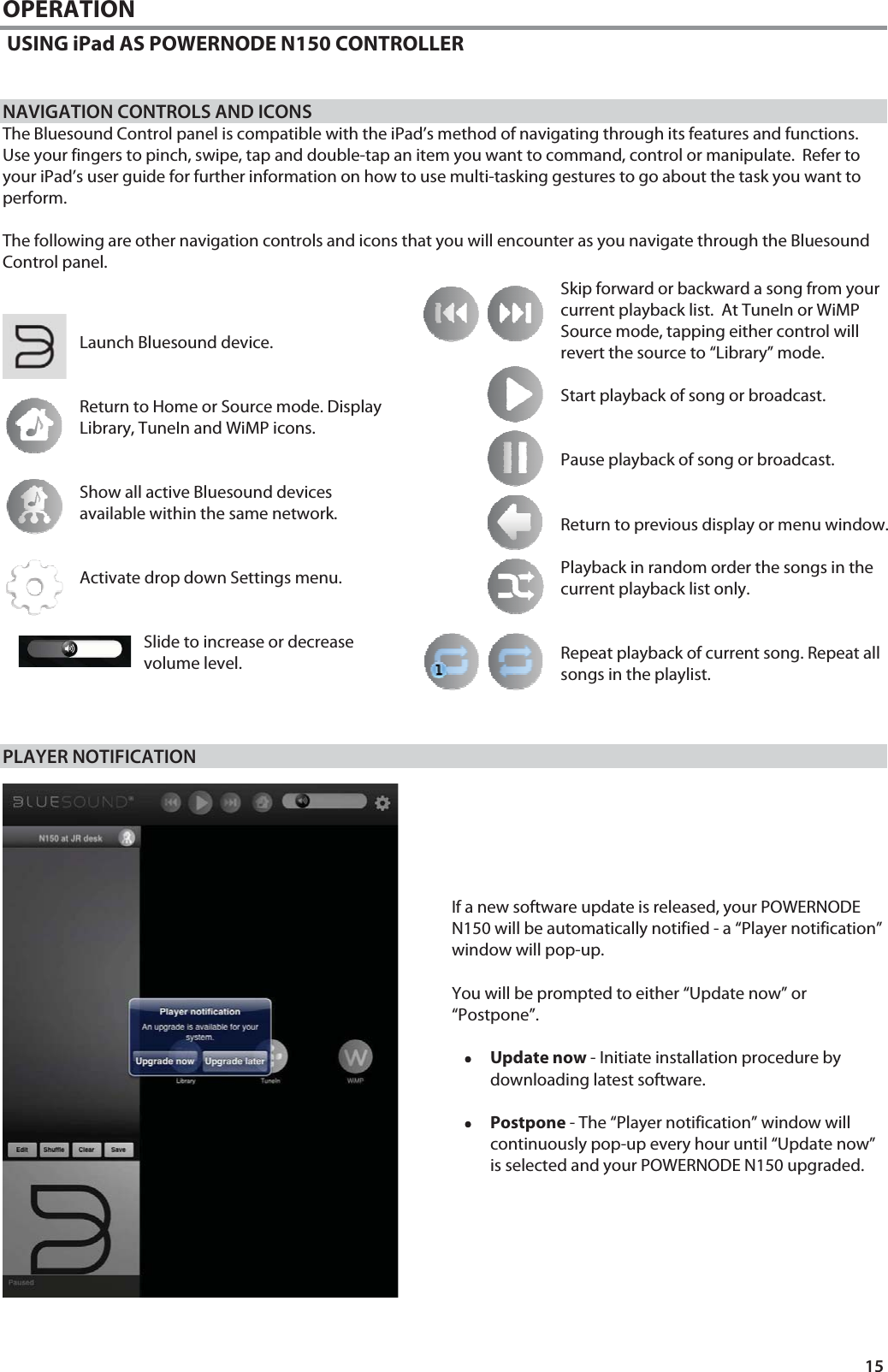 15 OPERATION  USING iPad AS POWERNODE N150 CONTROLLER   NAVIGATION CONTROLS AND ICONS The Bluesound Control panel is compatible with the iPad&rsquo;s method of navigating through its features and functions. Use your fingers to pinch, swipe, tap and double-tap an item you want to command, control or manipulate.  Refer to your iPad&rsquo;s user guide for further information on how to use multi-tasking gestures to go about the task you want to perform.  The following are other navigation controls and icons that you will encounter as you navigate through the Bluesound Control panel.                         PLAYER NOTIFICATION       If a new software update is released, your POWERNODE N150 will be automatically notified - a &ldquo;Player notification&rdquo; window will pop-up.  You will be prompted to either &ldquo;Update now&rdquo; or &ldquo;Postpone&rdquo;.  &bull;&bull;&bull;&bull;Update now - Initiate installation procedure by downloading latest software.  &bull;&bull;&bull;&bull;Postpone - The &ldquo;Player notification&rdquo; window will continuously pop-up every hour until &ldquo;Update now&rdquo; is selected and your POWERNODE N150 upgraded.        Launch Bluesound device.   Return to Home or Source mode. Display Library, TuneIn and WiMP icons.   Show all active Bluesound devices available within the same network.   Activate drop down Settings menu.   Slide to increase or decrease volume level.Skip forward or backward a song from your current playback list.  At TuneIn or WiMP Source mode, tapping either control will revert the source to &ldquo;Library&rdquo; mode.  Start playback of song or broadcast.   Pause playback of song or broadcast.   Return to previous display or menu window.  Playback in random order the songs in the current playback list only.   Repeat playback of current song. Repeat all songs in the playlist.