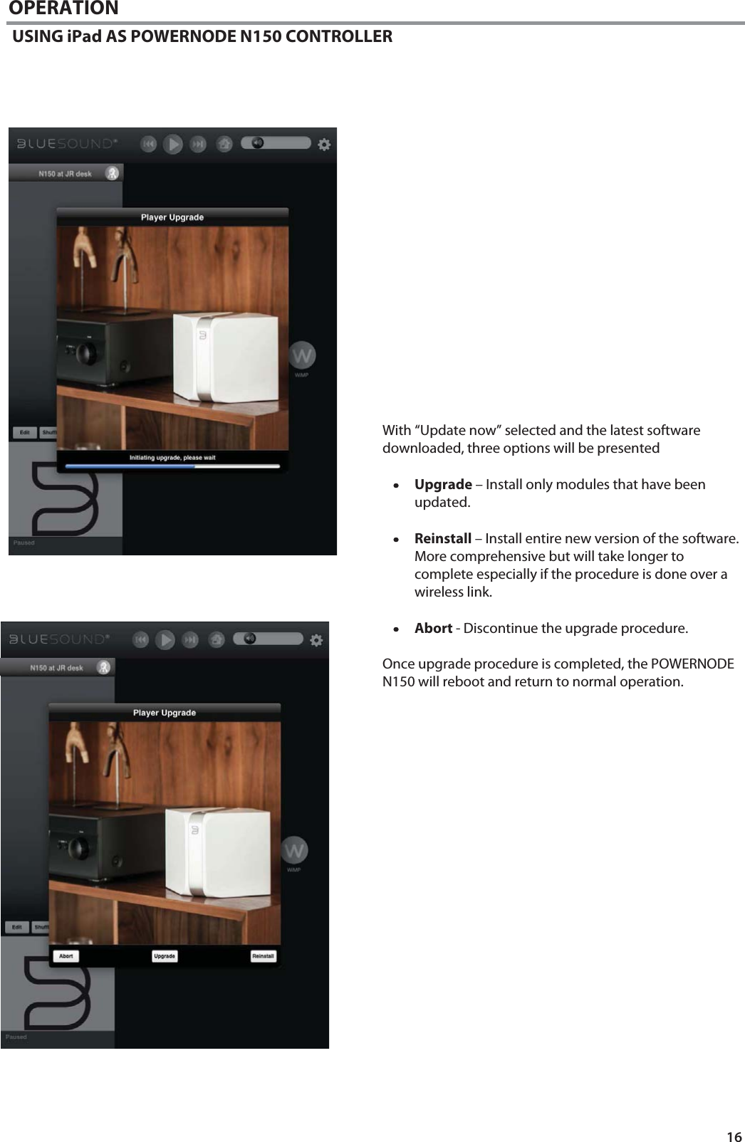 16 OPERATION  USING iPad AS POWERNODE N150 CONTROLLER                      With &ldquo;Update now&rdquo; selected and the latest software downloaded, three options will be presented  &bull;&bull;&bull;&bull;Upgrade &ndash; Install only modules that have been updated.  &bull;&bull;&bull;&bull;Reinstall &ndash; Install entire new version of the software.  More comprehensive but will take longer to complete especially if the procedure is done over a wireless link.  &bull;&bull;&bull;&bull;Abort - Discontinue the upgrade procedure.  Once upgrade procedure is completed, the POWERNODE N150 will reboot and return to normal operation.                        