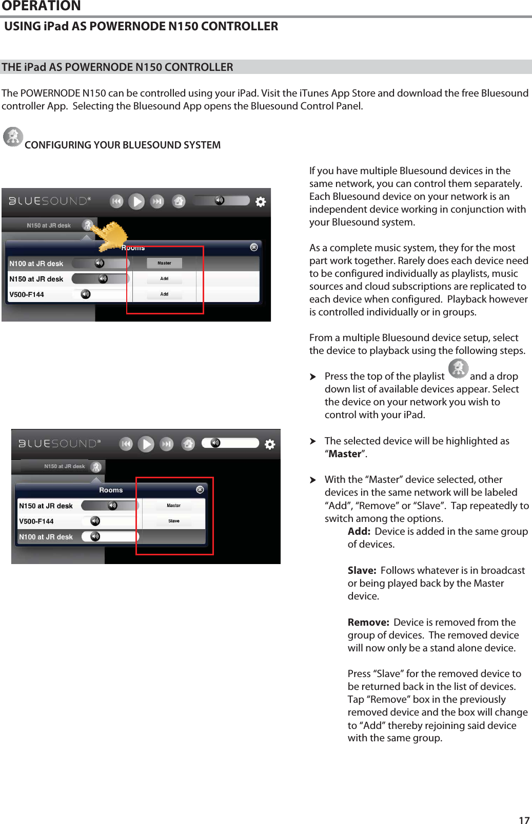 17 OPERATION  USING iPad AS POWERNODE N150 CONTROLLER   THE iPad AS POWERNODE N150 CONTROLLER    The POWERNODE N150 can be controlled using your iPad. Visit the iTunes App Store and download the free Bluesound controller App.  Selecting the Bluesound App opens the Bluesound Control Panel.   CONFIGURING YOUR BLUESOUND SYSTEM  If you have multiple Bluesound devices in the same network, you can control them separately.  Each Bluesound device on your network is an independent device working in conjunction with your Bluesound system.    As a complete music system, they for the most part work together. Rarely does each device need to be configured individually as playlists, music sources and cloud subscriptions are replicated to each device when configured.  Playback however is controlled individually or in groups.   From a multiple Bluesound device setup, select the device to playback using the following steps. hhhhPress the top of the playlist  and a drop down list of available devices appear. Select the device on your network you wish to control with your iPad.    hhhhThe selected device will be highlighted as &ldquo;Master&rdquo;.    hhhhWith the &ldquo;Master&rdquo; device selected, other devices in the same network will be labeled &ldquo;Add&rdquo;, &ldquo;Remove&rdquo; or &ldquo;Slave&rdquo;.  Tap repeatedly to switch among the options. Add:  Device is added in the same group of devices.  Slave:  Follows whatever is in broadcast or being played back by the Master device.  Remove:  Device is removed from the group of devices.  The removed device will now only be a stand alone device.   Press &ldquo;Slave&rdquo; for the removed device to be returned back in the list of devices. Tap &ldquo;Remove&rdquo; box in the previously removed device and the box will change to &ldquo;Add&rdquo; thereby rejoining said device with the same group.    