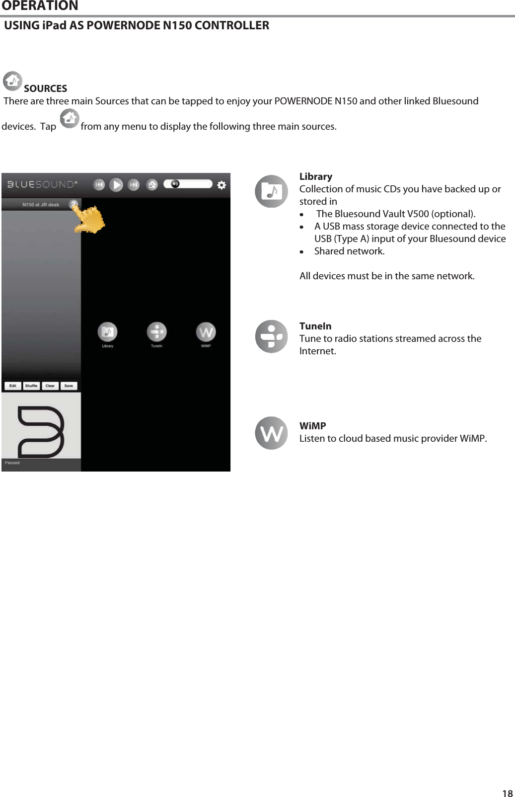 18 OPERATION  USING iPad AS POWERNODE N150 CONTROLLER    SOURCES  There are three main Sources that can be tapped to enjoy your POWERNODE N150 and other linked Bluesound devices.  Tap  from any menu to display the following three main sources.     Library Collection of music CDs you have backed up or stored in &bull;&bull;&bull;&bull; The Bluesound Vault V500 (optional). &bull;&bull;&bull;&bull;A USB mass storage device connected to the USB (Type A) input of your Bluesound device  &bull;&bull;&bull;&bull;Shared network.  All devices must be in the same network.    TuneIn Tune to radio stations streamed across the Internet.       WiMP Listen to cloud based music provider WiMP.                            
