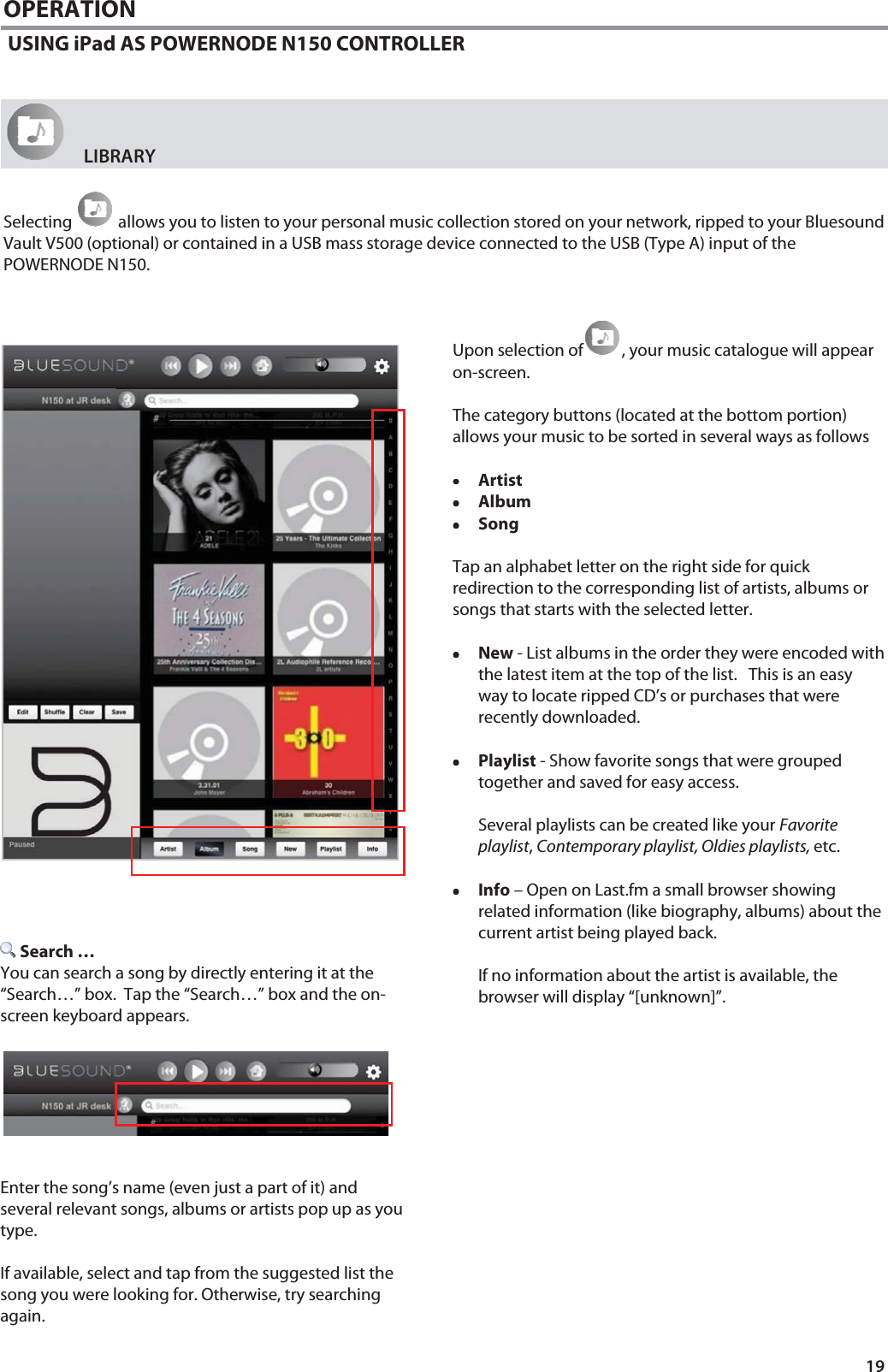 19 OPERATION  USING iPad AS POWERNODE N150 CONTROLLER      LIBRARY    Selecting   allows you to listen to your personal music collection stored on your network, ripped to your Bluesound Vault V500 (optional) or contained in a USB mass storage device connected to the USB (Type A) input of the POWERNODE N150.   Upon selection of , your music catalogue will appear on-screen.   The category buttons (located at the bottom portion) allows your music to be sorted in several ways as follows  &bull;&bull;&bull;&bull;Artist &bull;&bull;&bull;&bull;Album  &bull;&bull;&bull;&bull;Song   Tap an alphabet letter on the right side for quick redirection to the corresponding list of artists, albums or songs that starts with the selected letter.  &bull;&bull;&bull;&bull;New - List albums in the order they were encoded with the latest item at the top of the list.   This is an easy way to locate ripped CD&rsquo;s or purchases that were recently downloaded.    &bull;&bull;&bull;&bull;Playlist - Show favorite songs that were grouped together and saved for easy access.    Several playlists can be created like your Favorite playlist, Contemporary playlist, Oldies playlists, etc.  &bull;&bull;&bull;&bull;Info &ndash; Open on Last.fm a small browser showing related information (like biography, albums) about the current artist being played back.    If no information about the artist is available, the browser will display &ldquo;[unknown]&rdquo;.                 Search &hellip; You can search a song by directly entering it at the &ldquo;Search&hellip;&rdquo; box.  Tap the &ldquo;Search&hellip;&rdquo; box and the on-screen keyboard appears.         Enter the song&rsquo;s name (even just a part of it) and several relevant songs, albums or artists pop up as you type.    If available, select and tap from the suggested list the song you were looking for. Otherwise, try searching again.  