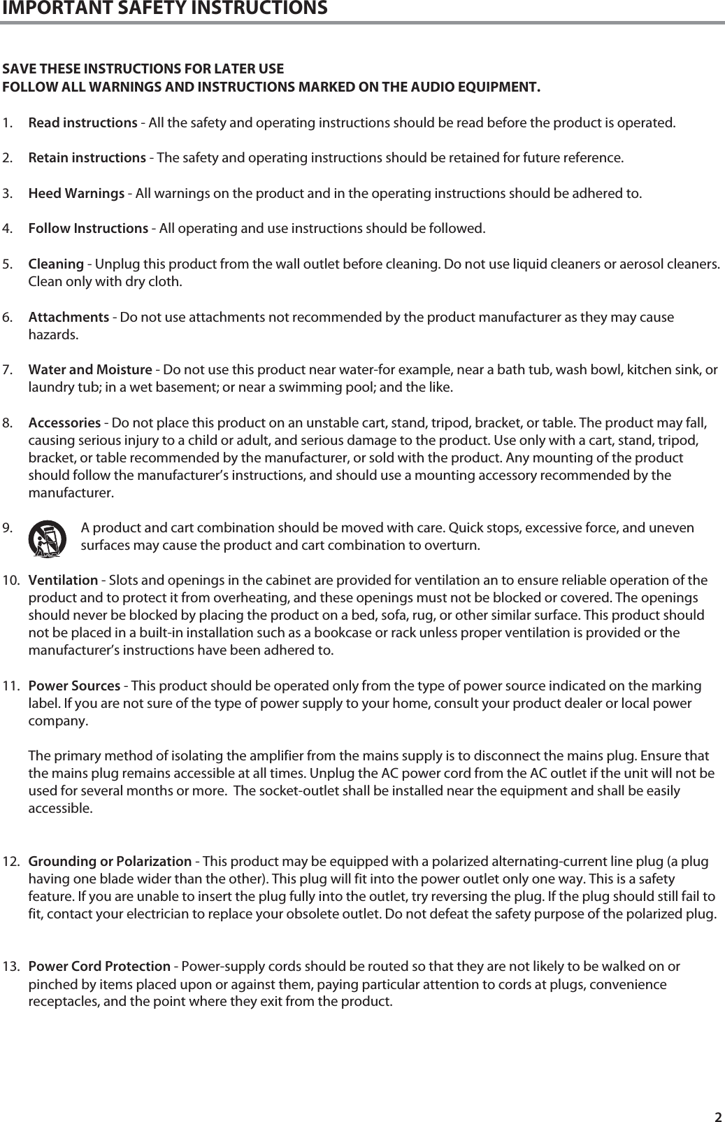 2 IMPORTANT SAFETY INSTRUCTIONS   SAVE THESE INSTRUCTIONS FOR LATER USE FOLLOW ALL WARNINGS AND INSTRUCTIONS MARKED ON THE AUDIO EQUIPMENT.  1. Read instructions - All the safety and operating instructions should be read before the product is operated.  2. Retain instructions - The safety and operating instructions should be retained for future reference.  3. Heed Warnings - All warnings on the product and in the operating instructions should be adhered to.  4. Follow Instructions - All operating and use instructions should be followed.  5. Cleaning - Unplug this product from the wall outlet before cleaning. Do not use liquid cleaners or aerosol cleaners. Clean only with dry cloth.  6. Attachments - Do not use attachments not recommended by the product manufacturer as they may cause hazards.  7. Water and Moisture - Do not use this product near water-for example, near a bath tub, wash bowl, kitchen sink, or laundry tub; in a wet basement; or near a swimming pool; and the like.   8. Accessories - Do not place this product on an unstable cart, stand, tripod, bracket, or table. The product may fall, causing serious injury to a child or adult, and serious damage to the product. Use only with a cart, stand, tripod, bracket, or table recommended by the manufacturer, or sold with the product. Any mounting of the product should follow the manufacturer&rsquo;s instructions, and should use a mounting accessory recommended by the manufacturer.  9. A product and cart combination should be moved with care. Quick stops, excessive force, and uneven surfaces may cause the product and cart combination to overturn.  10. Ventilation - Slots and openings in the cabinet are provided for ventilation an to ensure reliable operation of the product and to protect it from overheating, and these openings must not be blocked or covered. The openings should never be blocked by placing the product on a bed, sofa, rug, or other similar surface. This product should not be placed in a built-in installation such as a bookcase or rack unless proper ventilation is provided or the manufacturer&rsquo;s instructions have been adhered to.  11. Power Sources - This product should be operated only from the type of power source indicated on the marking label. If you are not sure of the type of power supply to your home, consult your product dealer or local power company.   The primary method of isolating the amplifier from the mains supply is to disconnect the mains plug. Ensure that the mains plug remains accessible at all times. Unplug the AC power cord from the AC outlet if the unit will not be used for several months or more.  The socket-outlet shall be installed near the equipment and shall be easily accessible.    12. Grounding or Polarization - This product may be equipped with a polarized alternating-current line plug (a plug having one blade wider than the other). This plug will fit into the power outlet only one way. This is a safety feature. If you are unable to insert the plug fully into the outlet, try reversing the plug. If the plug should still fail to fit, contact your electrician to replace your obsolete outlet. Do not defeat the safety purpose of the polarized plug.   13. Power Cord Protection - Power-supply cords should be routed so that they are not likely to be walked on or pinched by items placed upon or against them, paying particular attention to cords at plugs, convenience receptacles, and the point where they exit from the product.      