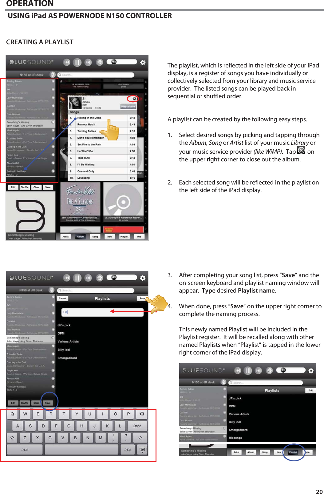 20 OPERATION  USING iPad AS POWERNODE N150 CONTROLLER   CREATING A PLAYLIST   The playlist, which is reflected in the left side of your iPad display, is a register of songs you have individually or collectively selected from your library and music service provider.  The listed songs can be played back in sequential or shuffled order.     A playlist can be created by the following easy steps.  1. Select desired songs by picking and tapping through the Album, Song or Artist list of your music Library or your music service provider (like WiMP).  Tap    on the upper right corner to close out the album.   2. Each selected song will be reflected in the playlist on the left side of the iPad display.             3. After completing your song list, press &ldquo;Save&rdquo; and the on-screen keyboard and playlist naming window will appear.  Type desired Playlist name.   4. When done, press &ldquo;Save&rdquo; on the upper right corner to complete the naming process.    This newly named Playlist will be included in the Playlist register.  It will be recalled along with other named Playlists when &ldquo;Playlist&rdquo; is tapped in the lower right corner of the iPad display.                  