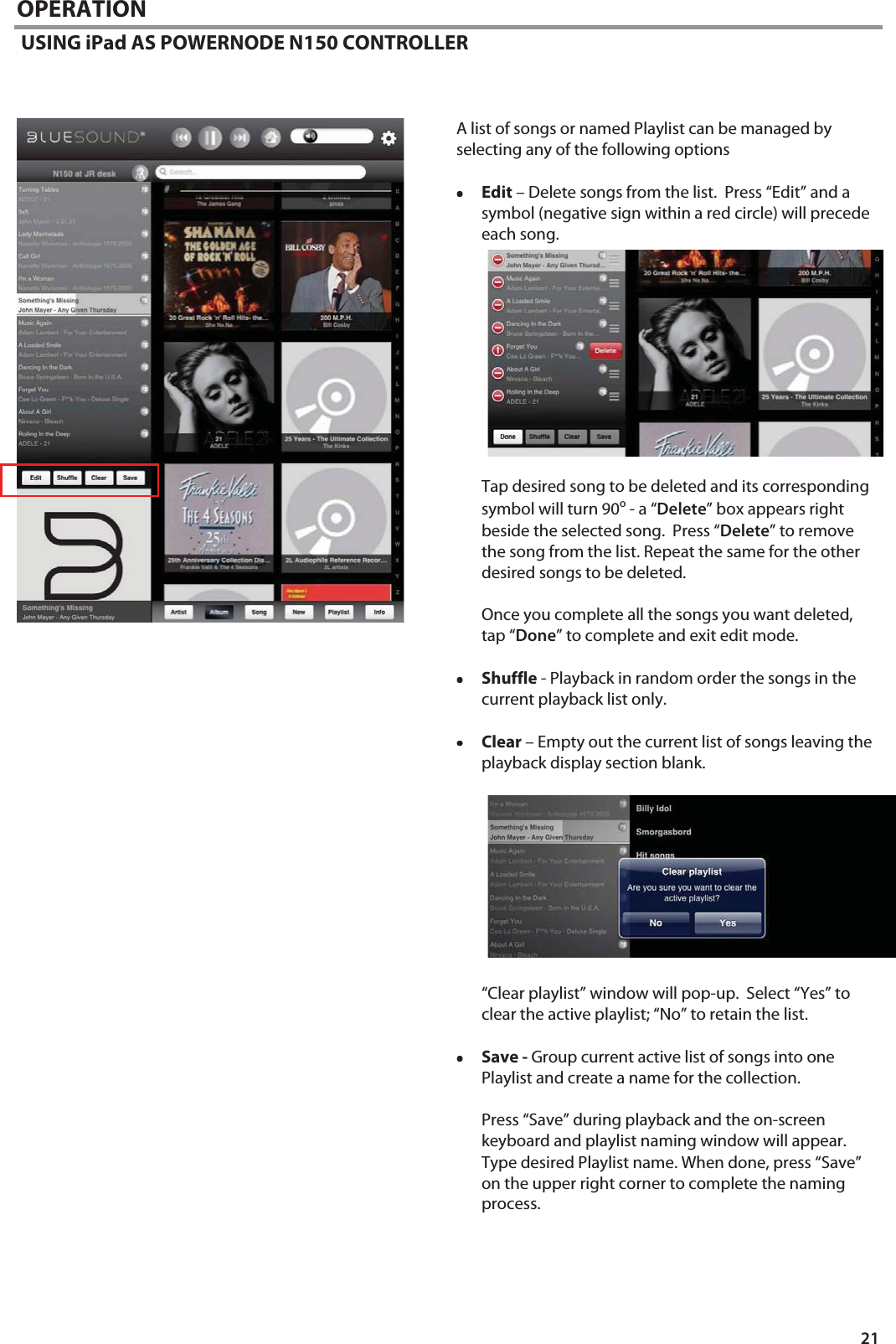 21 OPERATION  USING iPad AS POWERNODE N150 CONTROLLER    A list of songs or named Playlist can be managed by selecting any of the following options  &bull;&bull;&bull;&bull;Edit &ndash; Delete songs from the list.  Press &ldquo;Edit&rdquo; and a symbol (negative sign within a red circle) will precede each song.              Tap desired song to be deleted and its corresponding symbol will turn 90o - a &ldquo;Delete&rdquo; box appears right beside the selected song.  Press &ldquo;Delete&rdquo; to remove the song from the list. Repeat the same for the other desired songs to be deleted.   Once you complete all the songs you want deleted, tap &ldquo;Done&rdquo; to complete and exit edit mode.  &bull;&bull;&bull;&bull;Shuffle - Playback in random order the songs in the current playback list only.  &bull;&bull;&bull;&bull;Clear &ndash; Empty out the current list of songs leaving the playback display section blank.           &ldquo;Clear playlist&rdquo; window will pop-up.  Select &ldquo;Yes&rdquo; to clear the active playlist; &ldquo;No&rdquo; to retain the list.  &bull;&bull;&bull;&bull;Save - Group current active list of songs into one Playlist and create a name for the collection.  Press &ldquo;Save&rdquo; during playback and the on-screen keyboard and playlist naming window will appear.  Type desired Playlist name. When done, press &ldquo;Save&rdquo; on the upper right corner to complete the naming process.    