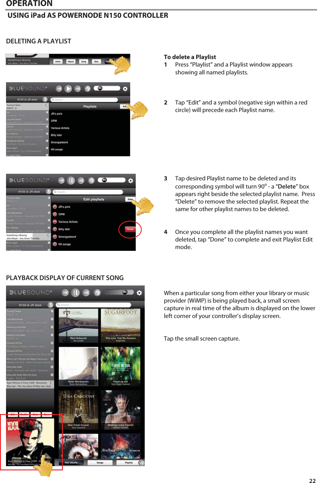 22 OPERATION  USING iPad AS POWERNODE N150 CONTROLLER   DELETING A PLAYLIST  To delete a Playlist 1Press &ldquo;Playlist&rdquo; and a Playlist window appears showing all named playlists.    2Tap &ldquo;Edit&rdquo; and a symbol (negative sign within a red circle) will precede each Playlist name.         3Tap desired Playlist name to be deleted and its corresponding symbol will turn 90o - a &ldquo;Delete&rdquo; box appears right beside the selected playlist name.  Press &ldquo;Delete&rdquo; to remove the selected playlist. Repeat the same for other playlist names to be deleted.    4Once you complete all the playlist names you want deleted, tap &ldquo;Done&rdquo; to complete and exit Playlist Edit mode.    PLAYBACK DISPLAY OF CURRENT SONG  When a particular song from either your library or music provider (WiMP) is being played back, a small screen capture in real time of the album is displayed on the lower left corner of your controller&rsquo;s display screen.   Tap the small screen capture.                  