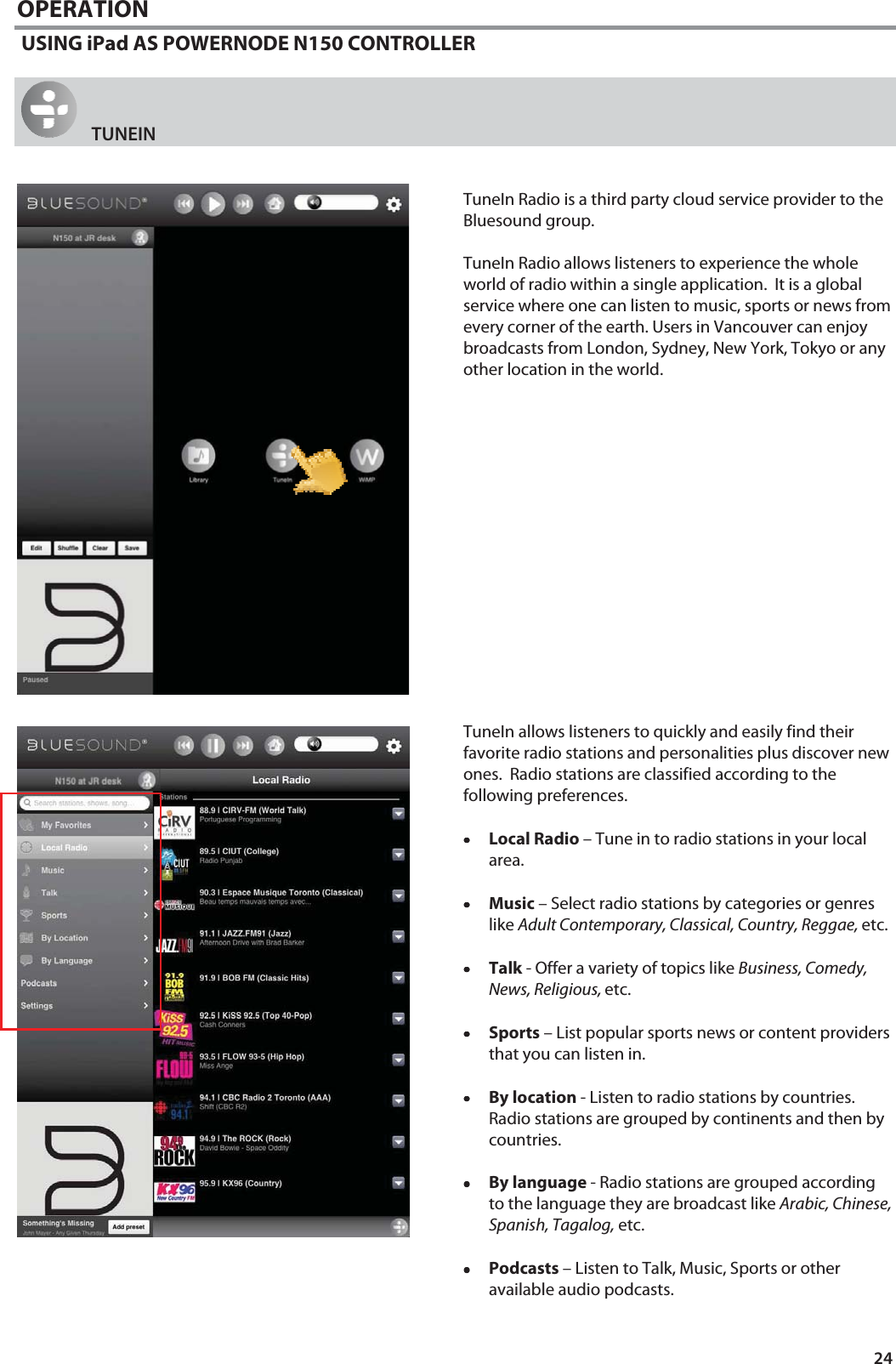 24 OPERATION  USING iPad AS POWERNODE N150 CONTROLLER    TUNEIN   TuneIn Radio is a third party cloud service provider to the Bluesound group.    TuneIn Radio allows listeners to experience the whole world of radio within a single application.  It is a global service where one can listen to music, sports or news from every corner of the earth. Users in Vancouver can enjoy broadcasts from London, Sydney, New York, Tokyo or any other location in the world.                  TuneIn allows listeners to quickly and easily find their favorite radio stations and personalities plus discover new ones.  Radio stations are classified according to the following preferences.  &bull;&bull;&bull;&bull;Local Radio &ndash; Tune in to radio stations in your local area.  &bull;&bull;&bull;&bull;Music &ndash; Select radio stations by categories or genres like Adult Contemporary, Classical, Country, Reggae, etc.  &bull;&bull;&bull;&bull;Talk - Offer a variety of topics like Business, Comedy, News, Religious, etc.   &bull;&bull;&bull;&bull;Sports &ndash; List popular sports news or content providers that you can listen in.  &bull;&bull;&bull;&bull;By location - Listen to radio stations by countries.  Radio stations are grouped by continents and then by countries.  &bull;&bull;&bull;&bull;By language - Radio stations are grouped according to the language they are broadcast like Arabic, Chinese, Spanish, Tagalog, etc.  &bull;&bull;&bull;&bull;Podcasts &ndash; Listen to Talk, Music, Sports or other available audio podcasts.  