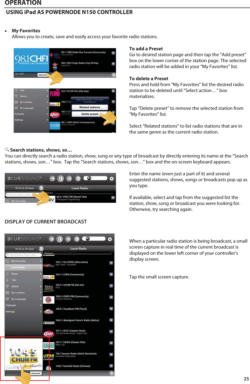 25 OPERATION  USING iPad AS POWERNODE N150 CONTROLLER   &bull;&bull;&bull;&bull;My Favorites Allows you to create, save and easily access your favorite radio stations.  To add a Preset Go to desired station page and then tap the &ldquo;Add preset&rdquo; box on the lower corner of the station page. The selected radio station will be added in your &ldquo;My Favorites&rdquo; list.  To delete a Preset Press and hold from &ldquo;My Favorites&rdquo; list the desired radio station to be deleted until &ldquo;Select action&hellip;&rdquo; box materializes.    Tap &ldquo;Delete preset&rdquo; to remove the selected station from &ldquo;My Favorites&rdquo; list.  Select &ldquo;Related stations&rdquo; to list radio stations that are in the same genre as the current radio station.    Search stations, shows, so&hellip; You can directly search a radio station, show, song or any type of broadcast by directly entering its name at the &ldquo;Search stations, shows, son&hellip;&rdquo; box.  Tap the &ldquo;Search stations, shows, son&hellip;&rdquo; box and the on-screen keyboard appears.   Enter the name (even just a part of it) and several suggested stations, shows, songs or broadcasts pop up as you type.    If available, select and tap from the suggested list the station, show, song or broadcast you were looking for.  Otherwise, try searching again.  DISPLAY OF CURRENT BROADCAST    When a particular radio station is being broadcast, a small screen capture in real time of the current broadcast is displayed on the lower left corner of your controller&rsquo;s display screen.   Tap the small screen capture.   