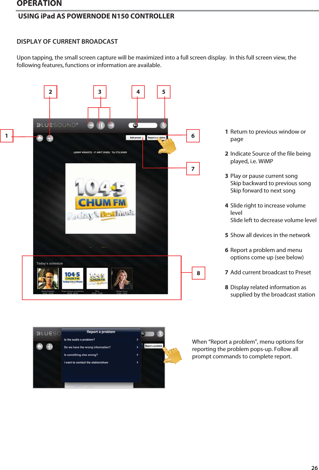 26 OPERATION  USING iPad AS POWERNODE N150 CONTROLLER DISPLAY OF CURRENT BROADCAST  Upon tapping, the small screen capture will be maximized into a full screen display.  In this full screen view, the following features, functions or information are available. 1Return to previous window or page  2Indicate Source of the file being played, i.e. WiMP   3Play or pause current song Skip backward to previous song Skip forward to next song   4Slide right to increase volume level Slide left to decrease volume level  5Show all devices in the network  6Report a problem and menu options come up (see below)  7Add current broadcast to Preset  8Display related information as supplied by the broadcast station   When &ldquo;Report a problem", menu options for reporting the problem pops-up. Follow all prompt commands to complete report. 7 3  4  5 2 1  6 8 