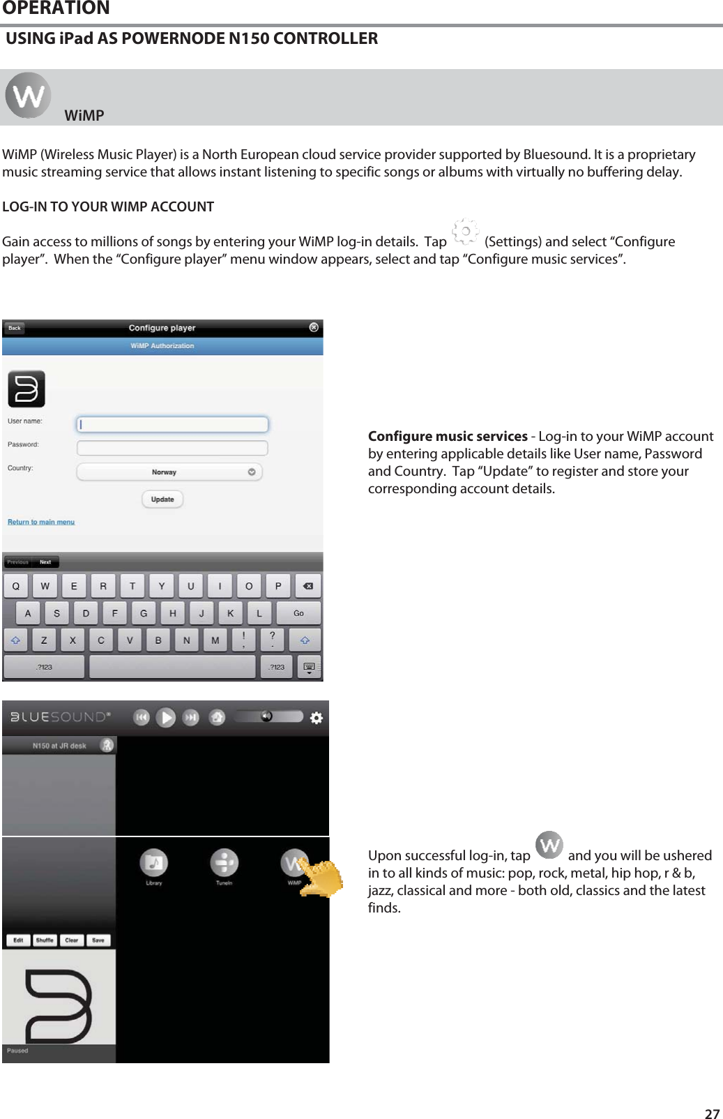 27 OPERATION  USING iPad AS POWERNODE N150 CONTROLLER    WiMP WiMP (Wireless Music Player) is a North European cloud service provider supported by Bluesound. It is a proprietary music streaming service that allows instant listening to specific songs or albums with virtually no buffering delay.  LOG-IN TO YOUR WIMP ACCOUNT Gain access to millions of songs by entering your WiMP log-in details.  Tap   (Settings) and select &ldquo;Configure player&rdquo;.  When the &ldquo;Configure player&rdquo; menu window appears, select and tap &ldquo;Configure music services&rdquo;.           Configure music services - Log-in to your WiMP account by entering applicable details like User name, Password and Country.  Tap &ldquo;Update&rdquo; to register and store your corresponding account details.                    Upon successful log-in, tap   and you will be ushered in to all kinds of music: pop, rock, metal, hip hop, r &amp; b, jazz, classical and more - both old, classics and the latest finds.          