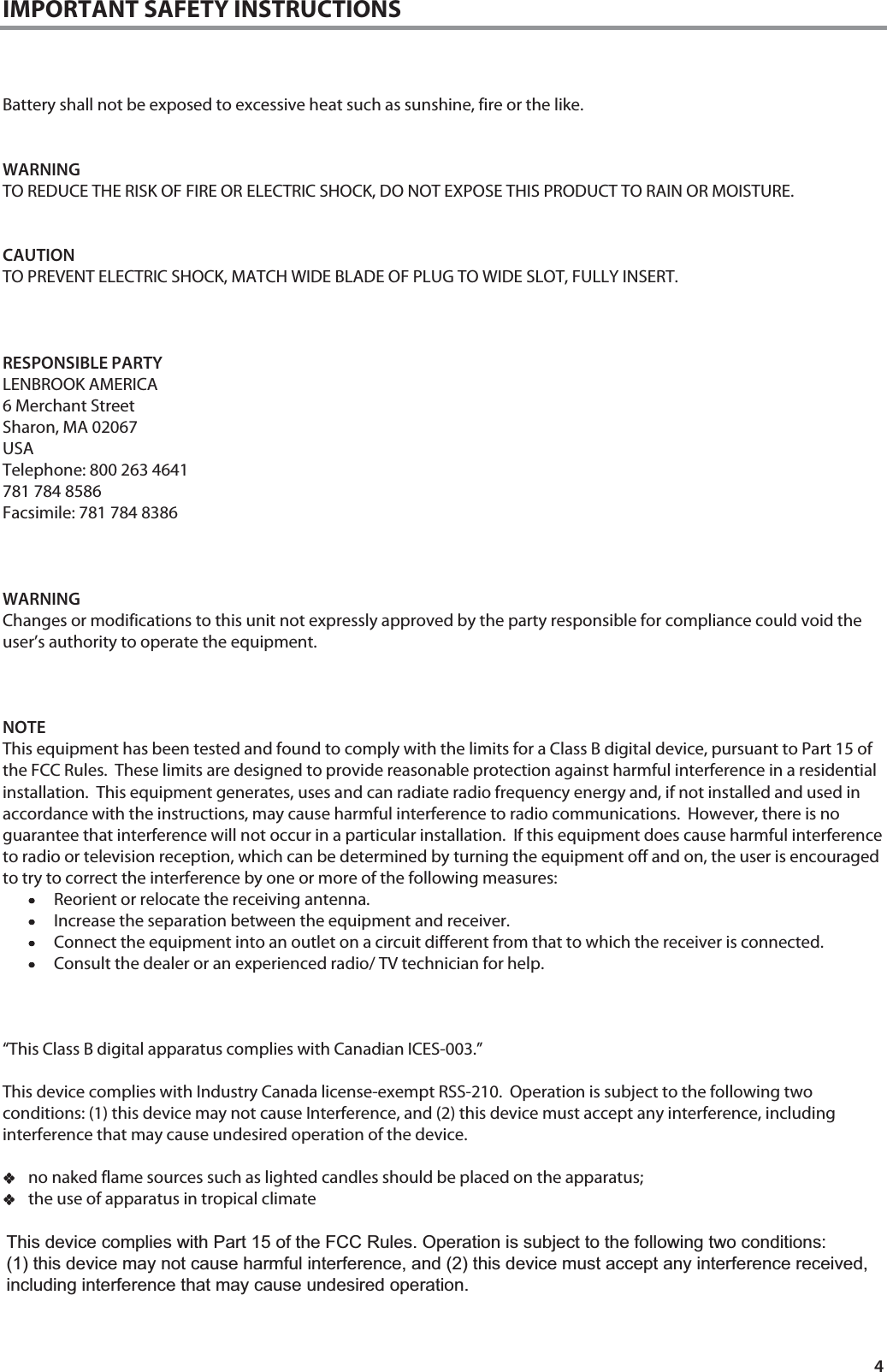 4 IMPORTANT SAFETY INSTRUCTIONS    Battery shall not be exposed to excessive heat such as sunshine, fire or the like.   WARNING TO REDUCE THE RISK OF FIRE OR ELECTRIC SHOCK, DO NOT EXPOSE THIS PRODUCT TO RAIN OR MOISTURE.   CAUTION TO PREVENT ELECTRIC SHOCK, MATCH WIDE BLADE OF PLUG TO WIDE SLOT, FULLY INSERT.    RESPONSIBLE PARTY LENBROOK AMERICA 6 Merchant Street Sharon, MA 02067 USA Telephone: 800 263 4641 781 784 8586 Facsimile: 781 784 8386    WARNING Changes or modifications to this unit not expressly approved by the party responsible for compliance could void the user&rsquo;s authority to operate the equipment.            NOTE This equipment has been tested and found to comply with the limits for a Class B digital device, pursuant to Part 15 of the FCC Rules.  These limits are designed to provide reasonable protection against harmful interference in a residential installation.  This equipment generates, uses and can radiate radio frequency energy and, if not installed and used in accordance with the instructions, may cause harmful interference to radio communications.  However, there is no guarantee that interference will not occur in a particular installation.  If this equipment does cause harmful interference to radio or television reception, which can be determined by turning the equipment off and on, the user is encouraged to try to correct the interference by one or more of the following measures: &bull;&bull;&bull;&bull;Reorient or relocate the receiving antenna. &bull;&bull;&bull;&bull;Increase the separation between the equipment and receiver. &bull;&bull;&bull;&bull;Connect the equipment into an outlet on a circuit different from that to which the receiver is connected. &bull;&bull;&bull;&bull;Consult the dealer or an experienced radio/ TV technician for help.     &ldquo;This Class B digital apparatus complies with Canadian ICES-003.&rdquo;  This device complies with Industry Canada license-exempt RSS-210.  Operation is subject to the following two conditions: (1) this device may not cause Interference, and (2) this device must accept any interference, including interference that may cause undesired operation of the device.  no naked flame sources such as lighted candles should be placed on the apparatus; the use of apparatus in tropical climate      This device complies with Part 15 of the FCC Rules. Operation is subject to the following two conditions:  (1) this device may not cause harmful interference, and (2) this device must accept any interference received, including interference that may cause undesired operation.