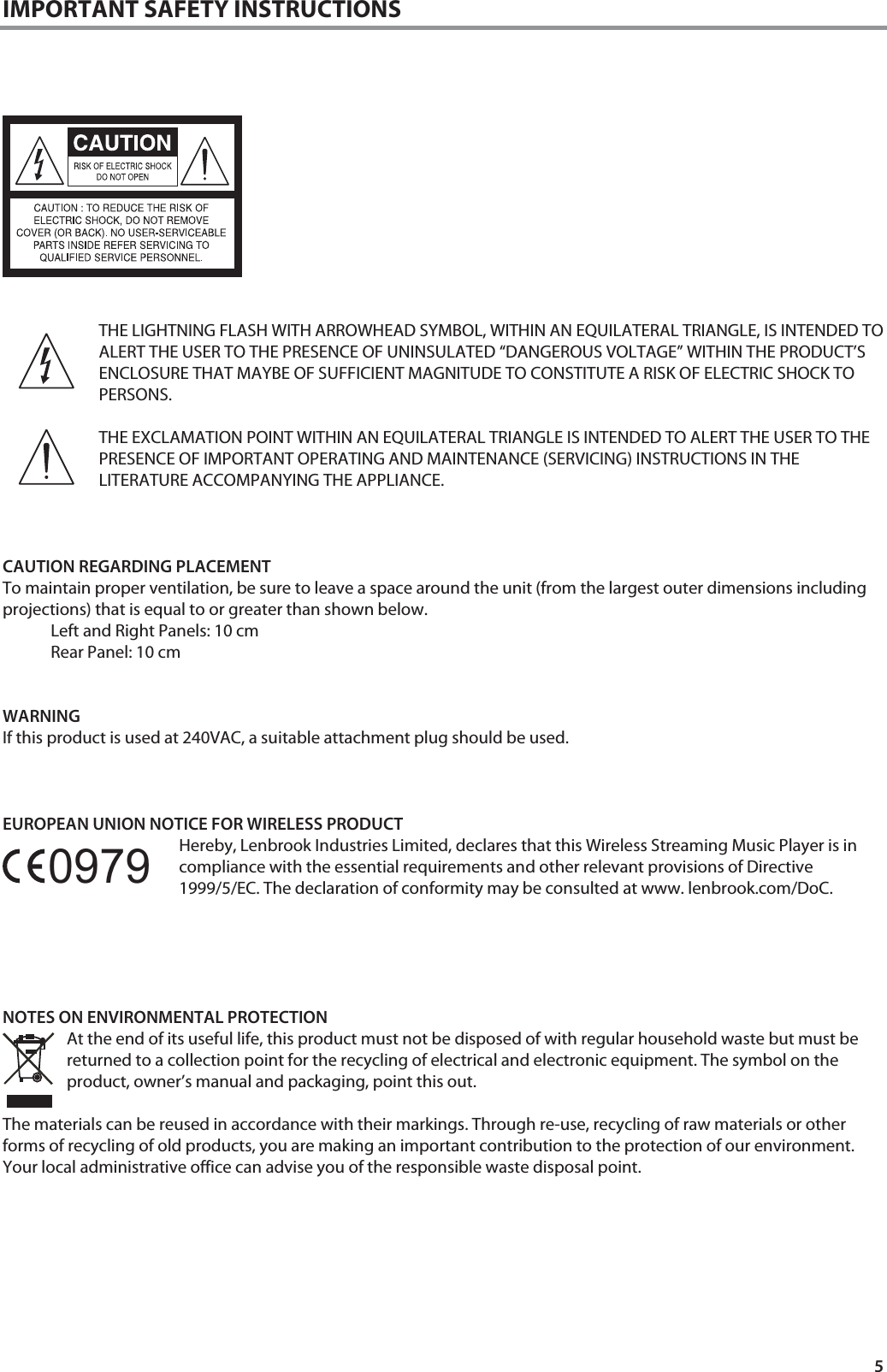 5 IMPORTANT SAFETY INSTRUCTIONS          THE LIGHTNING FLASH WITH ARROWHEAD SYMBOL, WITHIN AN EQUILATERAL TRIANGLE, IS INTENDED TO ALERT THE USER TO THE PRESENCE OF UNINSULATED &ldquo;DANGEROUS VOLTAGE&rdquo; WITHIN THE PRODUCT&rsquo;S ENCLOSURE THAT MAYBE OF SUFFICIENT MAGNITUDE TO CONSTITUTE A RISK OF ELECTRIC SHOCK TO PERSONS.  THE EXCLAMATION POINT WITHIN AN EQUILATERAL TRIANGLE IS INTENDED TO ALERT THE USER TO THE PRESENCE OF IMPORTANT OPERATING AND MAINTENANCE (SERVICING) INSTRUCTIONS IN THE LITERATURE ACCOMPANYING THE APPLIANCE.    CAUTION REGARDING PLACEMENT To maintain proper ventilation, be sure to leave a space around the unit (from the largest outer dimensions including projections) that is equal to or greater than shown below. Left and Right Panels: 10 cm Rear Panel: 10 cm   WARNING If this product is used at 240VAC, a suitable attachment plug should be used.    EUROPEAN UNION NOTICE FOR WIRELESS PRODUCT Hereby, Lenbrook Industries Limited, declares that this Wireless Streaming Music Player is in compliance with the essential requirements and other relevant provisions of Directive 1999/5/EC. The declaration of conformity may be consulted at www. lenbrook.com/DoC.      NOTES ON ENVIRONMENTAL PROTECTION At the end of its useful life, this product must not be disposed of with regular household waste but must be returned to a collection point for the recycling of electrical and electronic equipment. The symbol on the product, owner&rsquo;s manual and packaging, point this out.   The materials can be reused in accordance with their markings. Through re-use, recycling of raw materials or other forms of recycling of old products, you are making an important contribution to the protection of our environment. Your local administrative office can advise you of the responsible waste disposal point.        0979