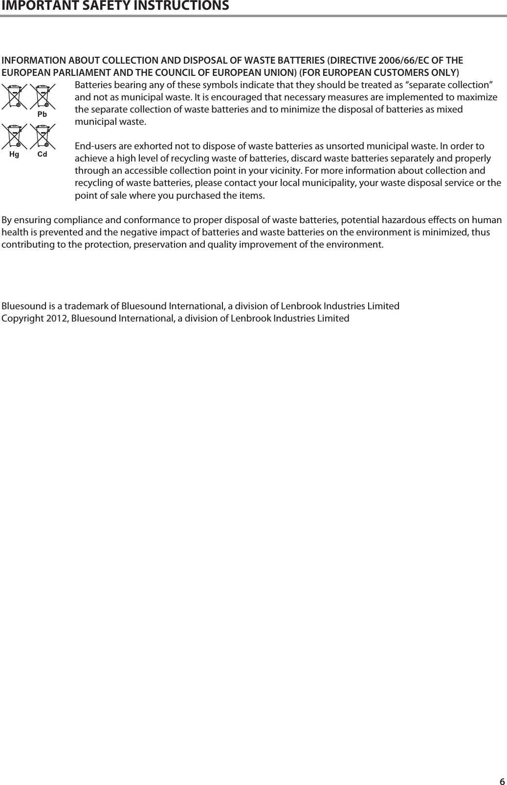 6 IMPORTANT SAFETY INSTRUCTIONS    INFORMATION ABOUT COLLECTION AND DISPOSAL OF WASTE BATTERIES (DIRECTIVE 2006/66/EC OF THE EUROPEAN PARLIAMENT AND THE COUNCIL OF EUROPEAN UNION) (FOR EUROPEAN CUSTOMERS ONLY) Batteries bearing any of these symbols indicate that they should be treated as &ldquo;separate collection&rdquo; and not as municipal waste. It is encouraged that necessary measures are implemented to maximize the separate collection of waste batteries and to minimize the disposal of batteries as mixed municipal waste.  End-users are exhorted not to dispose of waste batteries as unsorted municipal waste. In order to achieve a high level of recycling waste of batteries, discard waste batteries separately and properly through an accessible collection point in your vicinity. For more information about collection and recycling of waste batteries, please contact your local municipality, your waste disposal service or the point of sale where you purchased the items.  By ensuring compliance and conformance to proper disposal of waste batteries, potential hazardous effects on human health is prevented and the negative impact of batteries and waste batteries on the environment is minimized, thus contributing to the protection, preservation and quality improvement of the environment.     Bluesound is a trademark of Bluesound International, a division of Lenbrook Industries Limited Copyright 2012, Bluesound International, a division of Lenbrook Industries Limited                         
