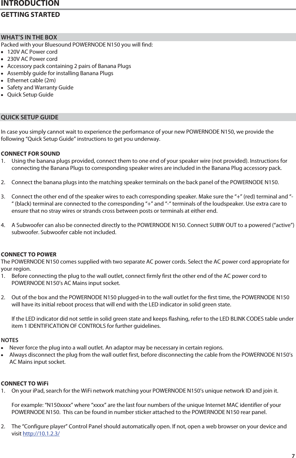 7 INTRODUCTION GETTING STARTED    WHAT&rsquo;S IN THE BOX Packed with your Bluesound POWERNODE N150 you will find: &bull;&bull;&bull;&bull;120V AC Power cord &bull;&bull;&bull;&bull;230V AC Power cord &bull;&bull;&bull;&bull;Accessory pack containing 2 pairs of Banana Plugs  &bull;&bull;&bull;&bull;Assembly guide for installing Banana Plugs &bull;&bull;&bull;&bull;Ethernet cable (2m) &bull;&bull;&bull;&bull;Safety and Warranty Guide &bull;&bull;&bull;&bull;Quick Setup Guide    QUICK SETUP GUIDE  In case you simply cannot wait to experience the performance of your new POWERNODE N150, we provide the following &ldquo;Quick Setup Guide&rdquo; instructions to get you underway.    CONNECT FOR SOUND  1. Using the banana plugs provided, connect them to one end of your speaker wire (not provided). Instructions for connecting the Banana Plugs to corresponding speaker wires are included in the Banana Plug accessory pack.  2. Connect the banana plugs into the matching speaker terminals on the back panel of the POWERNODE N150.  3. Connect the other end of the speaker wires to each corresponding speaker. Make sure the &ldquo;+&rdquo; (red) terminal and &ldquo;-&ldquo; (black) terminal are connected to the corresponding &ldquo;+&rdquo; and &ldquo;-&ldquo; terminals of the loudspeaker. Use extra care to ensure that no stray wires or strands cross between posts or terminals at either end.  4. A Subwoofer can also be connected directly to the POWERNODE N150. Connect SUBW OUT to a powered (&ldquo;active&rdquo;) subwoofer. Subwoofer cable not included.   CONNECT TO POWER  The POWERNODE N150 comes supplied with two separate AC power cords. Select the AC power cord appropriate for your region. 1. Before connecting the plug to the wall outlet, connect firmly first the other end of the AC power cord to POWERNODE N150&rsquo;s AC Mains input socket.   2. Out of the box and the POWERNODE N150 plugged-in to the wall outlet for the first time, the POWERNODE N150 will have its initial reboot process that will end with the LED indicator in solid green state.    If the LED indicator did not settle in solid green state and keeps flashing, refer to the LED BLINK CODES table under item 1 IDENTIFICATION OF CONTROLS for further guidelines.   NOTES &bull;&bull;&bull;&bull;Never force the plug into a wall outlet. An adaptor may be necessary in certain regions. &bull;&bull;&bull;&bull;Always disconnect the plug from the wall outlet first, before disconnecting the cable from the POWERNODE N150&rsquo;s AC Mains input socket.   CONNECT TO WiFi  1. On your iPad, search for the WiFi network matching your POWERNODE N150&rsquo;s unique network ID and join it.  For example: &ldquo;N150xxxx&rdquo; where &ldquo;xxxx&rdquo; are the last four numbers of the unique Internet MAC identifier of your POWERNODE N150.  This can be found in number sticker attached to the POWERNODE N150 rear panel.  2. The &ldquo;Configure player&rdquo; Control Panel should automatically open. If not, open a web browser on your device and visit http://10.1.2.3/   