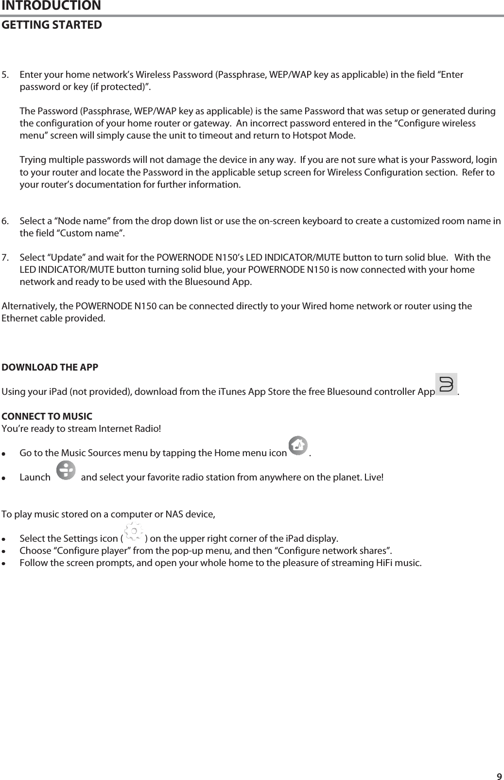 9 INTRODUCTION GETTING STARTED     5. Enter your home network&rsquo;s Wireless Password (Passphrase, WEP/WAP key as applicable) in the field &ldquo;Enter password or key (if protected)&rdquo;.  The Password (Passphrase, WEP/WAP key as applicable) is the same Password that was setup or generated during the configuration of your home router or gateway.  An incorrect password entered in the &ldquo;Configure wireless menu&rdquo; screen will simply cause the unit to timeout and return to Hotspot Mode.    Trying multiple passwords will not damage the device in any way.  If you are not sure what is your Password, login to your router and locate the Password in the applicable setup screen for Wireless Configuration section.  Refer to your router&rsquo;s documentation for further information.   6. Select a &ldquo;Node name&rdquo; from the drop down list or use the on-screen keyboard to create a customized room name in the field &ldquo;Custom name&rdquo;.   7. Select &ldquo;Update&rdquo; and wait for the POWERNODE N150&rsquo;s LED INDICATOR/MUTE button to turn solid blue.   With the LED INDICATOR/MUTE button turning solid blue, your POWERNODE N150 is now connected with your home network and ready to be used with the Bluesound App.  Alternatively, the POWERNODE N150 can be connected directly to your Wired home network or router using the Ethernet cable provided.    DOWNLOAD THE APP Using your iPad (not provided), download from the iTunes App Store the free Bluesound controller App .   CONNECT TO MUSIC You&rsquo;re ready to stream Internet Radio! &bull;&bull;&bull;&bull;Go to the Music Sources menu by tapping the Home menu icon .   &bull;&bull;&bull;&bull;Launch     and select your favorite radio station from anywhere on the planet. Live!   To play music stored on a computer or NAS device,  &bull;&bull;&bull;&bull;Select the Settings icon ( ) on the upper right corner of the iPad display. &bull;&bull;&bull;&bull;Choose &ldquo;Configure player&rdquo; from the pop-up menu, and then &ldquo;Configure network shares&rdquo;. &bull;&bull;&bull;&bull;Follow the screen prompts, and open your whole home to the pleasure of streaming HiFi music.                