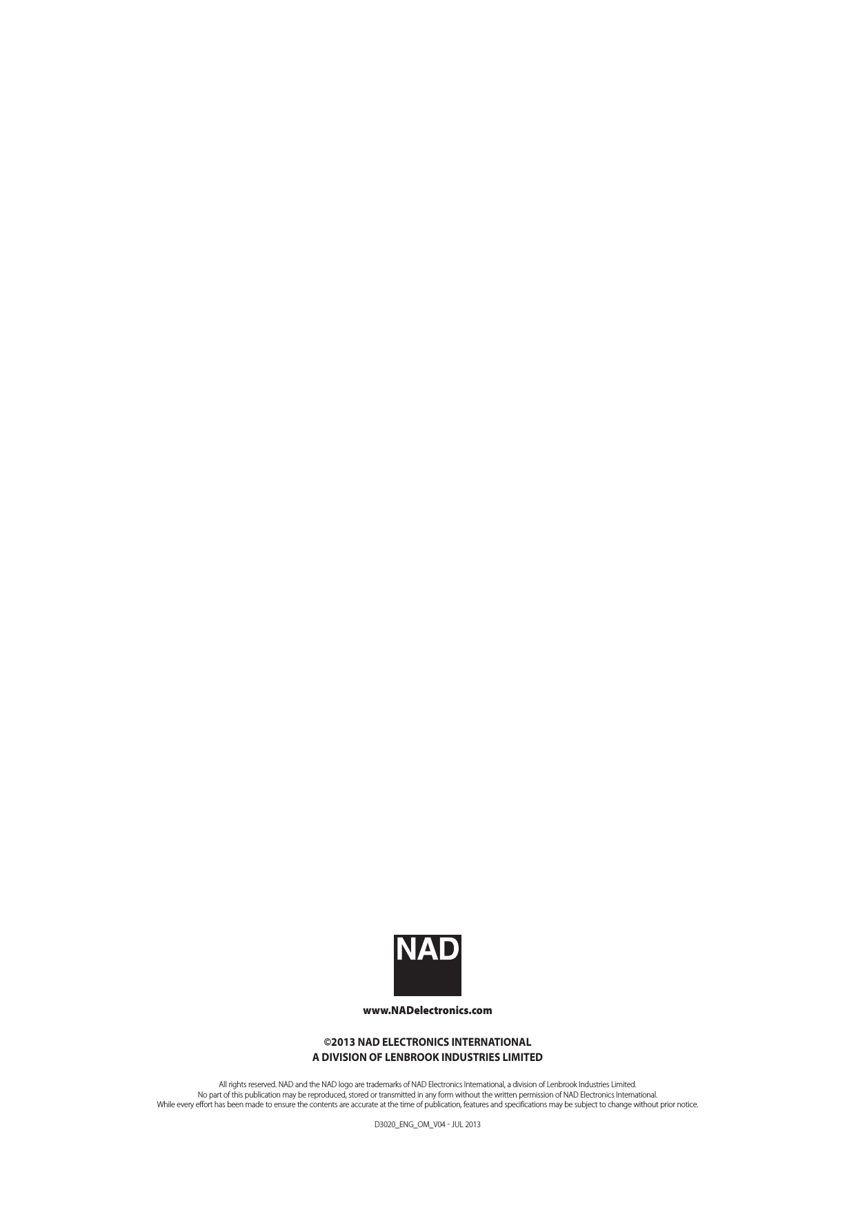 www.NADelectronics.com&copy;2013 NAD ELECTRONICS INTERNATIONALA DIVISION OF LENBROOK INDUSTRIES LIMITEDAll rights reserved. NAD and the NAD logo are trademarks of NAD Electronics International, a division of Lenbrook Industries Limited.No part of this publication may be reproduced, stored or transmitted in any form without the written permission of NAD Electronics International.While every effort has been made to ensure the contents are accurate at the time of publication, features and specifications may be subject to change without prior notice.D3020_ENG_OM_V04  JUL 2013