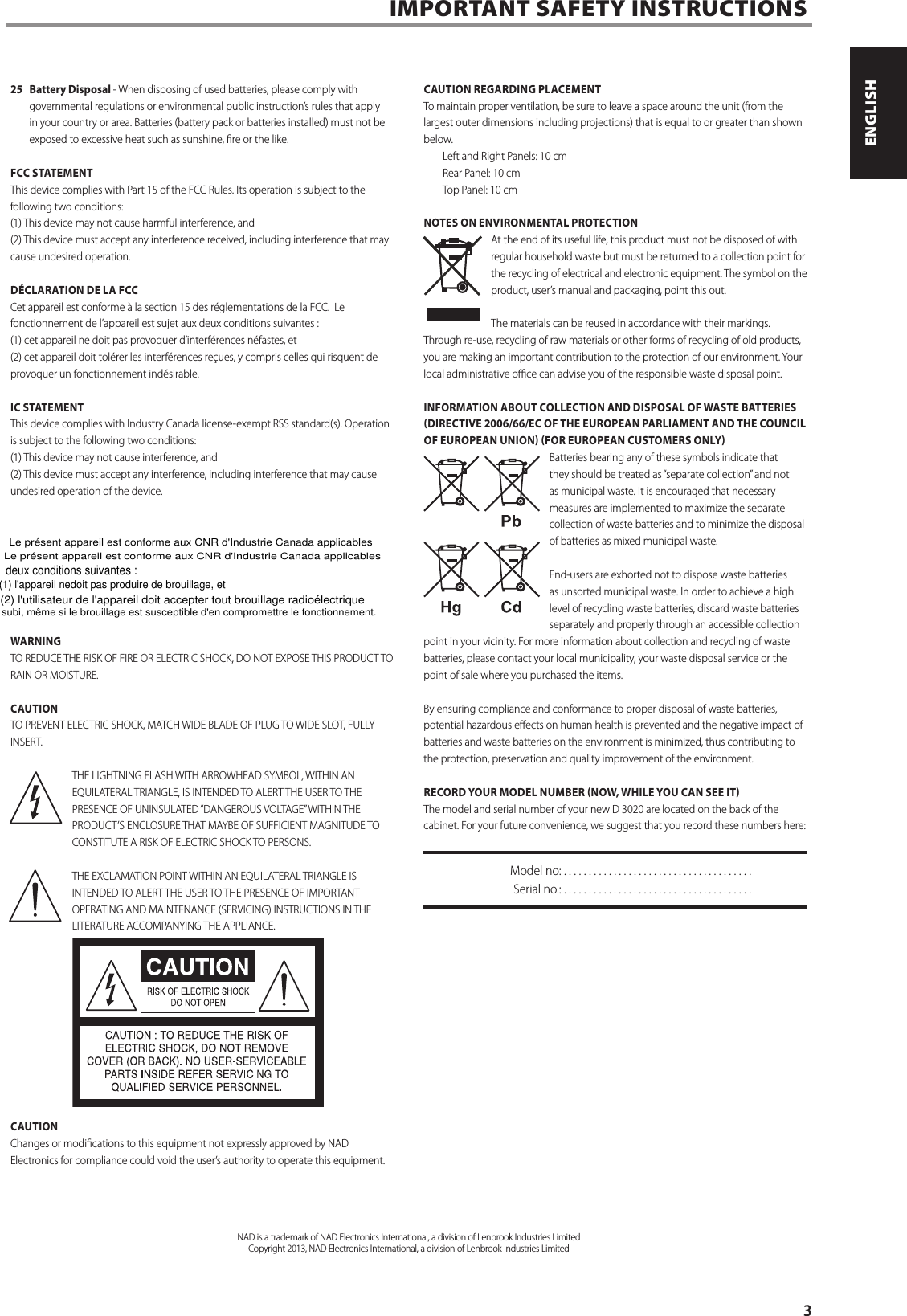 25  Battery Disposal - When disposing of used batteries, please comply with governmental regulations or environmental public instruction&rsquo;s rules that apply in your country or area. Batteries (battery pack or batteries installed) must not be exposed to excessive heat such as sunshine, re or the like. FCC STATEMENTThis device complies with Part 15 of the FCC Rules. Its operation is subject to the following two conditions: (1) This device may not cause harmful interference, and (2) This device must accept any interference received, including interference that may cause undesired operation. D&Eacute;CLARATION DE LA FCCCet appareil est conforme &agrave; la section 15 des r&eacute;glementations de la FCC.  Le fonctionnement de l&rsquo;appareil est sujet aux deux conditions suivantes :  (1) cet appareil ne doit pas provoquer d&rsquo;interf&eacute;rences n&eacute;fastes, et (2) cet appareil doit tol&eacute;rer les interf&eacute;rences re&ccedil;ues, y compris celles qui risquent de provoquer un fonctionnement ind&eacute;sirable. IC STATEMENTThis device complies with Industry Canada license-exempt RSS standard(s). Operation is subject to the following two conditions: (1) This device may not cause interference, and (2) This device must accept any interference, including interference that may cause undesired operation of the device.WARNINGTO REDUCE THE RISK OF FIRE OR ELECTRIC SHOCK, DO NOT EXPOSE THIS PRODUCT TO RAIN OR MOISTURE.CAUTIONTO PREVENT ELECTRIC SHOCK, MATCH WIDE BLADE OF PLUG TO WIDE SLOT, FULLY INSERT.THE LIGHTNING FLASH WITH ARROWHEAD SYMBOL, WITHIN AN EQUILATERAL TRIANGLE, IS INTENDED TO ALERT THE USER TO THE PRESENCE OF UNINSULATED &ldquo;DANGEROUS VOLTAGE&rdquo; WITHIN THE PRODUCT&rsquo;S ENCLOSURE THAT MAYBE OF SUFFICIENT MAGNITUDE TO CONSTITUTE A RISK OF ELECTRIC SHOCK TO PERSONS.THE EXCLAMATION POINT WITHIN AN EQUILATERAL TRIANGLE IS INTENDED TO ALERT THE USER TO THE PRESENCE OF IMPORTANT OPERATING AND MAINTENANCE (SERVICING) INSTRUCTIONS IN THE LITERATURE ACCOMPANYING THE APPLIANCE.CAUTIONChanges or modications to this equipment not expressly approved by NAD Electronics for compliance could void the user&rsquo;s authority to operate this equipment.CAUTION REGARDING PLACEMENTTo maintain proper ventilation, be sure to leave a space around the unit (from the largest outer dimensions including projections) that is equal to or greater than shown below. Left and Right Panels: 10 cm Rear Panel: 10 cm Top Panel: 10 cmNOTES ON ENVIRONMENTAL PROTECTIONAt the end of its useful life, this product must not be disposed of with regular household waste but must be returned to a collection point for the recycling of electrical and electronic equipment. The symbol on the product, user&rsquo;s manual and packaging, point this out.The materials can be reused in accordance with their markings. Through re-use, recycling of raw materials or other forms of recycling of old products, you are making an important contribution to the protection of our environment. Your local administrative oce can advise you of the responsible waste disposal point.INFORMATION ABOUT COLLECTION AND DISPOSAL OF WASTE BATTERIES DIRECTIVE 2006/66/EC OF THE EUROPEAN PARLIAMENT AND THE COUNCIL OF EUROPEAN UNION FOR EUROPEAN CUSTOMERS ONLYBatteries bearing any of these symbols indicate that they should be treated as &ldquo;separate collection&rdquo; and not as municipal waste. It is encouraged that necessary measures are implemented to maximize the separate collection of waste batteries and to minimize the disposal of batteries as mixed municipal waste. End-users are exhorted not to dispose waste batteries as unsorted municipal waste. In order to achieve a high level of recycling waste batteries, discard waste batteries separately and properly through an accessible collection point in your vicinity. For more information about collection and recycling of waste batteries, please contact your local municipality, your waste disposal service or the point of sale where you purchased the items.By ensuring compliance and conformance to proper disposal of waste batteries, potential hazardous eects on human health is prevented and the negative impact of batteries and waste batteries on the environment is minimized, thus contributing to the protection, preservation and quality improvement of the environment. RECORD YOUR MODEL NUMBER NOW, WHILE YOU CAN SEE ITThe model and serial number of your new D3020 are located on the back of the cabinet. For your future convenience, we suggest that you record these numbers here:  Model no: ......................................  Serial no.: . . . . . . . . . . . . . . . . . . . . . . . . . . . . . . . . . . . . . .IMPORTANT SAFETY INSTRUCTIONSNAD is a trademark of NAD Electronics International, a division of Lenbrook Industries LimitedCopyright 2013, NAD Electronics International, a division of Lenbrook Industries Limited      3ENGLISHPORTUGU&Ecirc;S FRAN&Ccedil;AISESPA&Ntilde;OLITALIANODEUTSCHNEDERLANDSSVENSKAРУССКИЙLe pr&eacute;sent appareil est conforme aux CNR d'Industrie Canada applicables Le pr&eacute;sent appareil est conforme aux CNR d'Industrie Canada applicables deux conditions suivantes : (1) l'appareil nedoit pas produire de brouillage, et(2) l'utilisateur de l'appareil doit accepter tout brouillage radio&eacute;lectrique subi, m&ecirc;me si le brouillage est susceptible d'en compromettre le fonctionnement.