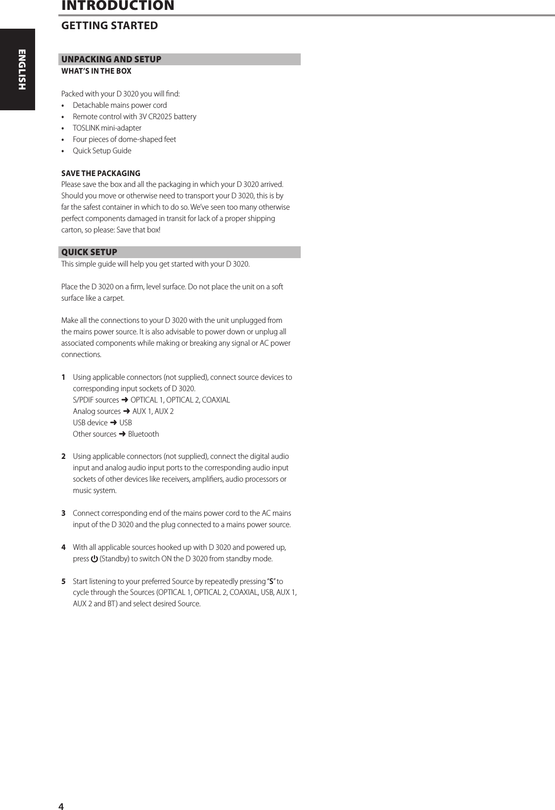 UNPACKING AND SETUPWHAT&rsquo;S IN THE BOXPacked with your D 3020 you will nd:&bull;  Detachable mains power cord&bull;  Remote control with 3V CR2025 battery&bull;  TOSLINK mini-adapter&bull;  Four pieces of dome-shaped feet&bull;  Quick Setup GuideSAVE THE PACKAGINGPlease save the box and all the packaging in which your D 3020 arrived. Should you move or otherwise need to transport your D 3020, this is by far the safest container in which to do so. We&rsquo;ve seen too many otherwise perfect components damaged in transit for lack of a proper shipping carton, so please: Save that box!QUICK SETUPThis simple guide will help you get started with your D 3020.Place the D 3020 on a rm, level surface. Do not place the unit on a soft surface like a carpet. Make all the connections to your D 3020 with the unit unplugged from the mains power source. It is also advisable to power down or unplug all associated components while making or breaking any signal or AC power connections.1  Using applicable connectors (not supplied), connect source devices to corresponding input sockets of D 3020.S/PDIF sources $ OPTICAL 1, OPTICAL 2, COAXIALAnalog sources $ AUX 1, AUX 2USB device $ USBOther sources $ Bluetooth2  Using applicable connectors (not supplied), connect the digital audio input and analog audio input ports to the corresponding audio input sockets of other devices like receivers, ampliers, audio processors or music system.   3  Connect corresponding end of the mains power cord to the AC mains input of the D 3020 and the plug connected to a mains power source.4  With all applicable sources hooked up with D 3020 and powered up, press   (Standby) to switch ON the D 3020 from standby mode.5  Start listening to your preferred Source by repeatedly pressing &ldquo;S&rdquo; to cycle through the Sources (OPTICAL 1, OPTICAL 2, COAXIAL, USB, AUX 1, AUX 2 and BT) and select desired Source.INTRODUCTIONGETTING STARTED4ENGLISH PORTUGU&Ecirc;SFRAN&Ccedil;AIS ESPA&Ntilde;OL ITALIANO DEUTSCH NEDERLANDS SVENSKA РУССКИЙ