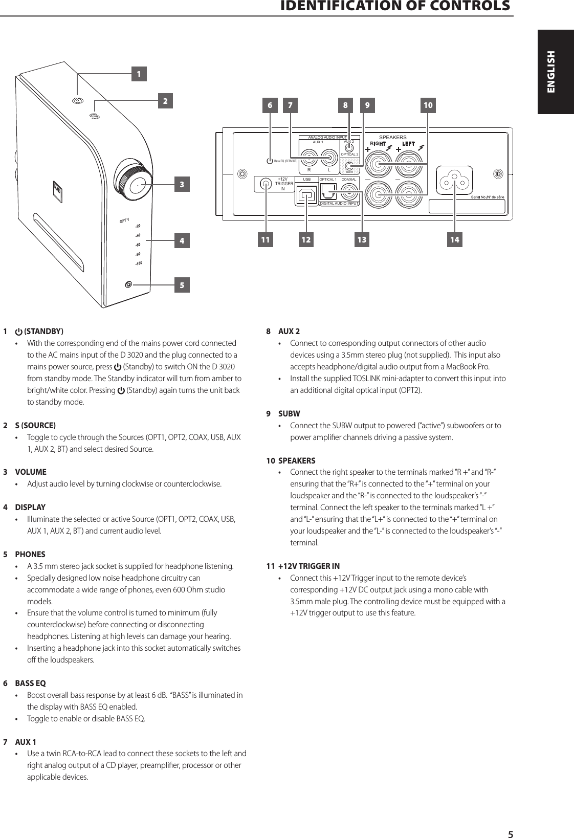 IDENTIFICATION OF CONTROLS  1   (STANDBY)&bull;  With the corresponding end of the mains power cord connected to the AC mains input of the D 3020 and the plug connected to a mains power source, press   (Standby) to switch ON the D 3020 from standby mode. The Standby indicator will turn from amber to bright/white color. Pressing   (Standby) again turns the unit back to standby mode.2  S (SOURCE) &bull;  Toggle to cycle through the Sources (OPT1, OPT2, COAX, USB, AUX 1, AUX 2, BT) and select desired Source.3  VOLUME  &bull;  Adjust audio level by turning clockwise or counterclockwise.   4 DISPLAY&bull;  Illuminate the selected or active Source (OPT1, OPT2, COAX, USB, AUX 1, AUX 2, BT) and current audio level.5 PHONES&bull;  A 3.5 mm stereo jack socket is supplied for headphone listening. &bull;  Specially designed low noise headphone circuitry can accommodate a wide range of phones, even 600 Ohm studio models.&bull;  Ensure that the volume control is turned to minimum (fully counterclockwise) before connecting or disconnecting headphones. Listening at high levels can damage your hearing.&bull;  Inserting a headphone jack into this socket automatically switches o the loudspeakers.6  BASS EQ&bull;  Boost overall bass response by at least 6 dB.  &ldquo;BASS&rdquo; is illuminated in the display with BASS EQ enabled.  &bull;  Toggle to enable or disable BASS EQ.7  AUX 1&bull;  Use a twin RCA-to-RCA lead to connect these sockets to the left and right analog output of a CD player, preamplier, processor or other applicable devices.8  AUX 2 &bull;  Connect to corresponding output connectors of other audio devices using a 3.5mm stereo plug (not supplied).  This input also accepts headphone/digital audio output from a MacBook Pro.&bull;  Install the supplied TOSLINK mini-adapter to convert this input into an additional digital optical input (OPT2).9 SUBW&bull;  Connect the SUBW output to powered (&ldquo;active&rdquo;) subwoofers or to power amplier channels driving a passive system.10 SPEAKERS&bull;  Connect the right speaker to the terminals marked &ldquo;R +&rdquo; and &ldquo;R-&rdquo; ensuring that the &ldquo;R+&rdquo; is connected to the &ldquo;+&rdquo; terminal on your loudspeaker and the &ldquo;R-&rdquo; is connected to the loudspeaker&rsquo;s &ldquo;-&rdquo; terminal. Connect the left speaker to the terminals marked &ldquo;L +&rdquo; and &ldquo;L-&rdquo; ensuring that the &ldquo;L+&rdquo; is connected to the &ldquo;+&rdquo; terminal on your loudspeaker and the &ldquo;L-&rdquo; is connected to the loudspeaker&rsquo;s &ldquo;-&rdquo; terminal.11  +12V TRIGGER IN&bull;  Connect this +12V Trigger input to the remote device&rsquo;s corresponding +12V DC output jack using a mono cable with 3.5mm male plug. The controlling device must be equipped with a +12V trigger output to use this feature. USBDIGITAL AUDIO INPUTLEFTSPEAKERS+12VTRIGGERINLRCOAXIALOPTICAL 1RIGHTAUX 1OPTICAL 2ANALOG AUDIO INPUTBass EQ (SERVICE)SUBWAUX 26 7 8 9 1011 12 13 14123455ENGLISHPORTUGU&Ecirc;S FRAN&Ccedil;AISESPA&Ntilde;OLITALIANODEUTSCHNEDERLANDSSVENSKAРУССКИЙ