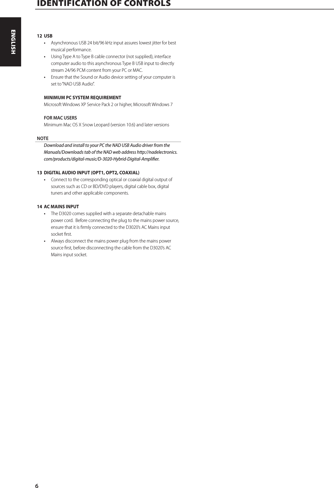 12 USB&bull;  Asynchronous USB 24 bit/96 kHz input assures lowest jitter for best musical performance.&bull;  Using Type A to Type B cable connector (not supplied), interface computer audio to this asynchronous Type B USB input to directly stream 24/96 PCM content from your PC or MAC.  &bull;  Ensure that the Sound or Audio device setting of your computer is set to &ldquo;NAD USB Audio&rdquo;. MINIMUM PC SYSTEM REQUIREMENTMicrosoft Windows XP Service Pack 2 or higher, Microsoft Windows 7FOR MAC USERSMinimum Mac OS X Snow Leopard (version 10.6) and later versionsNOTE  Download and install to your PC the NAD USB Audio driver from the Manuals/Downloads tab of the NAD web address http://nadelectronics.com/products/digital-music/D-3020-Hybrid-Digital-Amplier.13  DIGITAL AUDIO INPUT (OPT1, OPT2, COAXIAL)&bull;  Connect to the corresponding optical or coaxial digital output of sources such as CD or BD/DVD players, digital cable box, digital tuners and other applicable components.14  AC MAINS INPUT&bull;  The D3020 comes supplied with a separate detachable mains power cord.  Before connecting the plug to the mains power source, ensure that it is rmly connected to the D3020&rsquo;s AC Mains input socket rst. &bull;  Always disconnect the mains power plug from the mains power source rst, before disconnecting the cable from the D3020&rsquo;s AC Mains input socket.IDENTIFICATION OF CONTROLS  6ENGLISH PORTUGU&Ecirc;SFRAN&Ccedil;AIS ESPA&Ntilde;OL ITALIANO DEUTSCH NEDERLANDS SVENSKA РУССКИЙ
