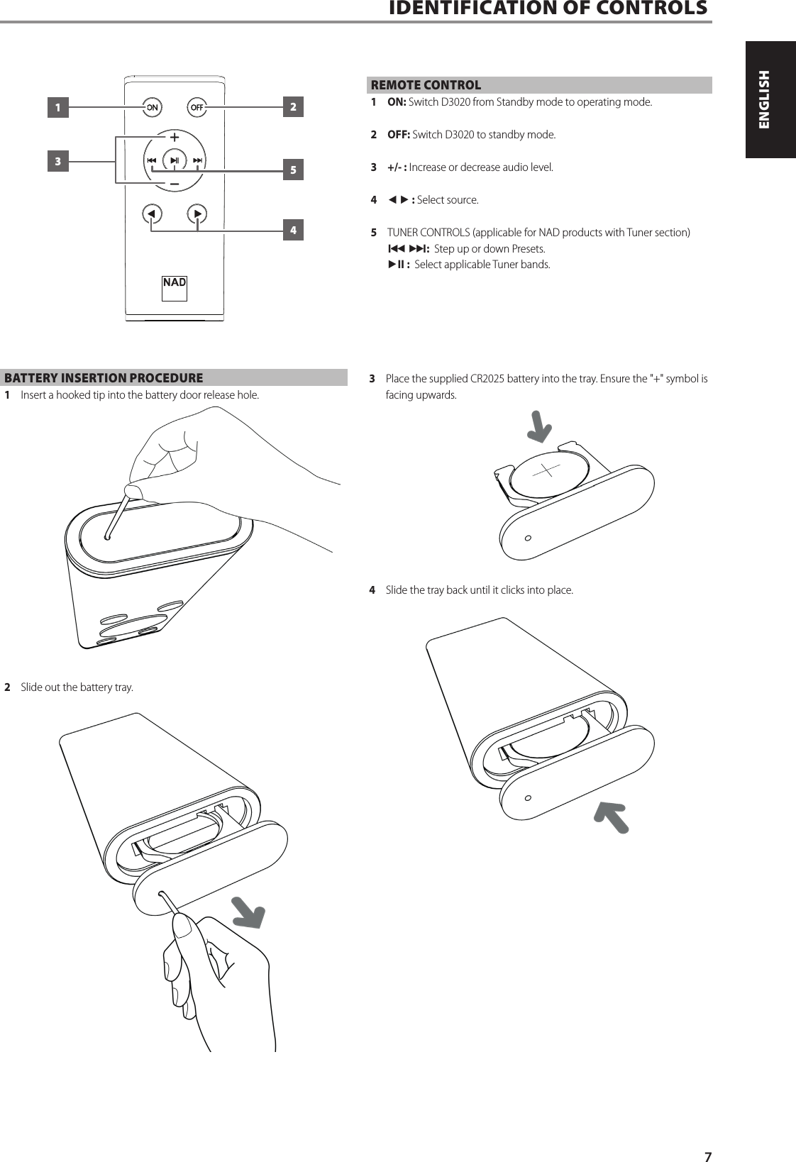 REMOTE CONTROL1 ON: Switch D3020 from Standby mode to operating mode.2 OFF: Switch D3020 to standby mode.3  +/- : Increase or decrease audio level.4  t u : Select source.5  TUNER CONTROLS (applicable for NAD products with Tuner section)9 0:  Step up or down Presets.4j :  Select applicable Tuner bands.IDENTIFICATION OF CONTROLS  13254BATTERY INSERTION PROCEDURE1  Insert a hooked tip into the battery door release hole.2  Slide out the battery tray.3  Place the supplied CR2025 battery into the tray. Ensure the "+" symbol is facing upwards.4  Slide the tray back until it clicks into place.7ENGLISHPORTUGU&Ecirc;S FRAN&Ccedil;AISESPA&Ntilde;OLITALIANODEUTSCHNEDERLANDSSVENSKAРУССКИЙ